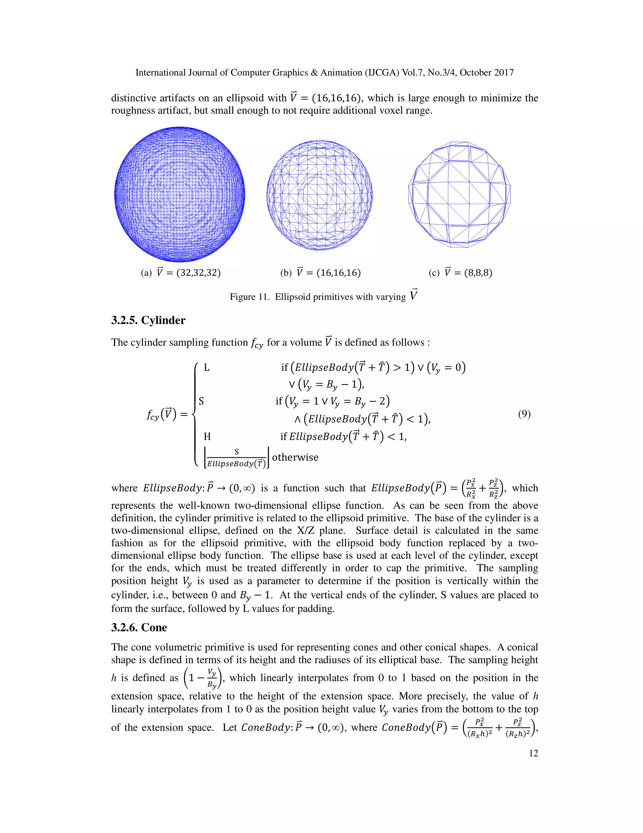 International Journal of Computer Graphics & Animation (IJCGA) Vol.7, No.3/4, October 2017
distinctive artifacts on an ellipsoid with
roughness artifact, but small enough to not r
(a) B
<b = 32,32,32
Figure
3.2.5. Cylinder
The cylinder sampling function D
D
I?KB
<=L =
M
N
N
N
O
N
N
N
P L																			
S																					
						
[
H																		
l
m
nkkopqjtrs?
where ]].&^•+_`a: (
<b → 0, ∞
represents the well-known two-
definition, the cylinder primitive is related to the ellipsoid primitive. The ba
two-dimensional ellipse, defined on the X/Z plane. Surface detail is calculated in the same
fashion as for the ellipsoid primitive, with the ellipsoid body function replaced by a two
dimensional ellipse body function. The ellipse
for the ends, which must be treated differently in order to cap the primitive.
position height B
? is used as a parameter to determine if the position is vertically within the
cylinder, i.e., between 0 and +?
form the surface, followed by L values for padding.
3.2.6. Cone
The cone volumetric primitive is used for representing
shape is defined in terms of its height and the radiuses
h is defined as c1 −
€i
ti
{, which linearly interpolates fro
extension space, relative to the height of the
linearly interpolates from 1 to 0 as the position height value
of the extension space. Let '_••+_`a
International Journal of Computer Graphics & Animation (IJCGA) Vol.7, No.3/4, October 2017
distinctive artifacts on an ellipsoid with B
<b = 16,16,16 , which is large enough to minimize the
roughness artifact, but small enough to not require additional voxel range.
(b) B
<b = 16,16,16 (c) B
<b = 8,8
Figure 11. Ellipsoid primitives with varying V
r
D
I? for a volume B
<b is defined as follows :
												if	K]].&^•+_`aK0
<= h 0
uL > 1L ∨ KB
? = 0L
∨ KB
? = +? − 1L,							
										if	KB
? = 1 ∨ B
? = +? − 2L																																		
																		∧ K]].&^•+_`aK0
<= h 0
uL < 1L,
[
												if	]].&^•+_`aK0
<= h 0
uL < 1,																									
nkkopqjtrs?K|
<=L
} otherwise																																																														
[
[
is a function such that ]].&^•+_`aK(
<bL = „
de
f
ge
f h
-dimensional ellipse function. As can be seen from the above
definition, the cylinder primitive is related to the ellipsoid primitive. The base of the cylinder is a
dimensional ellipse, defined on the X/Z plane. Surface detail is calculated in the same
fashion as for the ellipsoid primitive, with the ellipsoid body function replaced by a two
dimensional ellipse body function. The ellipse base is used at each level of the cylinder, except
for the ends, which must be treated differently in order to cap the primitive. T
as a parameter to determine if the position is vertically within the
− 1. At the vertical ends of the cylinder, S values are placed to
llowed by L values for padding.
volumetric primitive is used for representing cones and other conical shapes
erms of its height and the radiuses of its elliptical base. The sampling height
, which linearly interpolates from 0 to 1 based on the position in the
, relative to the height of the extension space. More precisely, the
linearly interpolates from 1 to 0 as the position height value B
? varies from the bottom to the top
'_••+_`a: (
<b → 0, ∞ , where '_••+_`aK(
<bL = „
d
ge
International Journal of Computer Graphics & Animation (IJCGA) Vol.7, No.3/4, October 2017
12
, which is large enough to minimize the
8,8
L
[
[ (9)
„ h
dz
f
gz
f…, which
dimensional ellipse function. As can be seen from the above
se of the cylinder is a
dimensional ellipse, defined on the X/Z plane. Surface detail is calculated in the same
fashion as for the ellipsoid primitive, with the ellipsoid body function replaced by a two-
base is used at each level of the cylinder, except
The sampling
as a parameter to determine if the position is vertically within the
. At the vertical ends of the cylinder, S values are placed to
cones and other conical shapes. A conical
The sampling height
position in the
More precisely, the value of h
bottom to the top
L „
de
f
e† f h
dz
f
gz† f…,
 