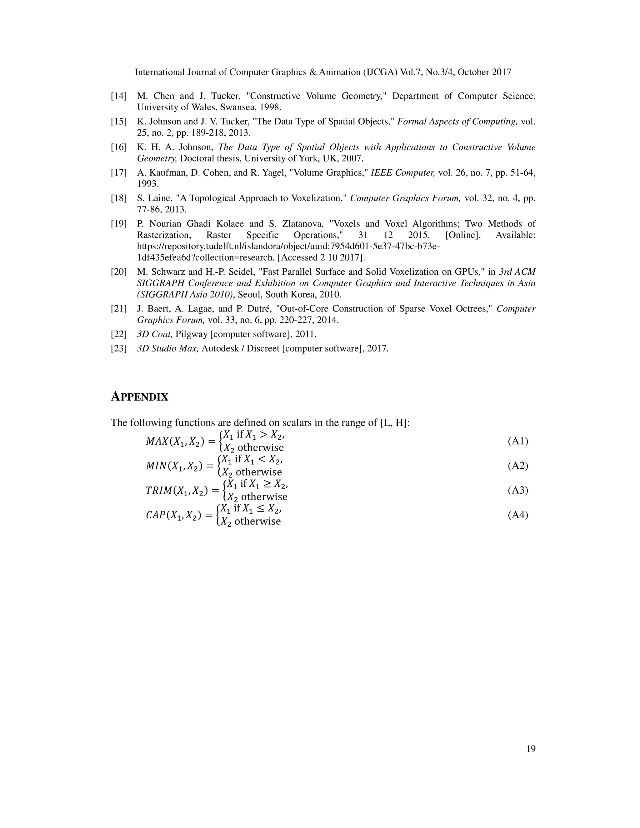 International Journal of Computer Graphics & Animation (IJCGA) Vol.7, No.3/4, October 2017
19
[14] M. Chen and J. Tucker, "Constructive Volume Geometry," Department of Computer Science,
University of Wales, Swansea, 1998.
[15] K. Johnson and J. V. Tucker, "The Data Type of Spatial Objects," Formal Aspects of Computing, vol.
25, no. 2, pp. 189-218, 2013.
[16] K. H. A. Johnson, The Data Type of Spatial Objects with Applications to Constructive Volume
Geometry, Doctoral thesis, University of York, UK, 2007.
[17] A. Kaufman, D. Cohen, and R. Yagel, "Volume Graphics," IEEE Computer, vol. 26, no. 7, pp. 51-64,
1993.
[18] S. Laine, "A Topological Approach to Voxelization," Computer Graphics Forum, vol. 32, no. 4, pp.
77-86, 2013.
[19] P. Nourian Ghadi Kolaee and S. Zlatanova, "Voxels and Voxel Algorithms; Two Methods of
Rasterization, Raster Specific Operations," 31 12 2015. [Online]. Available:
https://repository.tudelft.nl/islandora/object/uuid:7954d601-5e37-47bc-b73e-
1df435efea6d?collection=research. [Accessed 2 10 2017].
[20] M. Schwarz and H.-P. Seidel, "Fast Parallel Surface and Solid Voxelization on GPUs," in 3rd ACM
SIGGRAPH Conference and Exhibition on Computer Graphics and Interactive Techniques in Asia
(SIGGRAPH Asia 2010), Seoul, South Korea, 2010.
[21] J. Baert, A. Lagae, and P. Dutré, "Out-of-Core Construction of Sparse Voxel Octrees," Computer
Graphics Forum, vol. 33, no. 6, pp. 220-227, 2014.
[22] 3D Coat, Pilgway [computer software], 2011.
[23] 3D Studio Max, Autodesk / Discreet [computer software], 2017.
APPENDIX
The following functions are defined on scalars in the range of [L, H]:
! ! , ! = Š
! 	if	! > ! ,
! 	otherwise
[		 (A1)
"# ! , ! = Š
! 	if	! < ! ,
! 	otherwise
[ (A2)
0)" ! , ! = Š
! 	if	! ≥ ! ,
! 	otherwise
[ (A3)
' ( ! , ! = Š
! 	if	! y ! ,
! 	otherwise
[ (A4)
 
