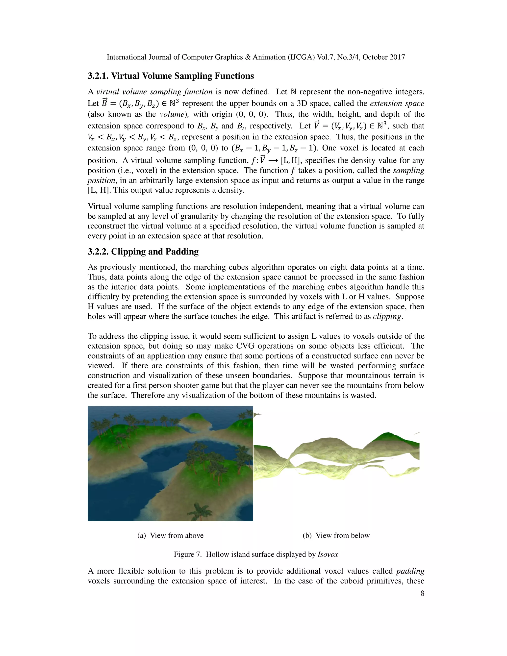 International Journal of Computer Graphics & Animation (IJCGA) Vol.7, No.3/4, October 2017
8
3.2.1. Virtual Volume Sampling Functions
A virtual volume sampling function is now defined. Let ℕ represent the non-negative integers.
Let +
<= = +>, +?, +@ ∈ ℕ represent the upper bounds on a 3D space, called the extension space
(also known as the volume), with origin (0, 0, 0). Thus, the width, height, and depth of the
extension space correspond to Bx, By and Bz, respectively. Let B
<= = B
>, B
?, B
@ ∈ ℕ , such that
B
> < +>, B
? < +?, B
@ < +@, represent a position in the extension space. Thus, the positions in the
extension space range from (0, 0, 0) to +> − 1, +? − 1, +@ − 1 . One voxel is located at each
position. A virtual volume sampling function, D: B
<= ⟶ L, H , specifies the density value for any
position (i.e., voxel) in the extension space. The function D takes a position, called the sampling
position, in an arbitrarily large extension space as input and returns as output a value in the range
[L, H]. This output value represents a density.
Virtual volume sampling functions are resolution independent, meaning that a virtual volume can
be sampled at any level of granularity by changing the resolution of the extension space. To fully
reconstruct the virtual volume at a specified resolution, the virtual volume function is sampled at
every point in an extension space at that resolution.
3.2.2. Clipping and Padding
As previously mentioned, the marching cubes algorithm operates on eight data points at a time.
Thus, data points along the edge of the extension space cannot be processed in the same fashion
as the interior data points. Some implementations of the marching cubes algorithm handle this
difficulty by pretending the extension space is surrounded by voxels with L or H values. Suppose
H values are used. If the surface of the object extends to any edge of the extension space, then
holes will appear where the surface touches the edge. This artifact is referred to as clipping.
To address the clipping issue, it would seem sufficient to assign L values to voxels outside of the
extension space, but doing so may make CVG operations on some objects less efficient. The
constraints of an application may ensure that some portions of a constructed surface can never be
viewed. If there are constraints of this fashion, then time will be wasted performing surface
construction and visualization of these unseen boundaries. Suppose that mountainous terrain is
created for a first person shooter game but that the player can never see the mountains from below
the surface. Therefore any visualization of the bottom of these mountains is wasted.
(a) View from above (b) View from below
Figure 7. Hollow island surface displayed by Isovox
A more flexible solution to this problem is to provide additional voxel values called padding
voxels surrounding the extension space of interest. In the case of the cuboid primitives, these
 