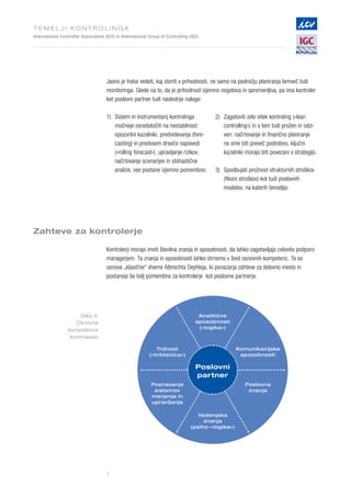 T E M E L J I K O N T R O L I N G A
International Controller Association (ICV) in International Group of Controlling (IGC)
7
Jasno je treba vedeti, kaj storiti v prihodnosti, ne samo na področju planiranja temveč tudi
monitoringa. Glede na to, da je prihodnost izjemno negotova in spremenljiva, pa ima kontroler
kot poslovni partner tudi naslednje naloge:
Zahteve za kontrolerje
Kontrolerji morajo imeti številna znanja in sposobnosti, da lahko zagotavljajo celovito podporo
managerjem. Ta znanja in sposobnosti lahko strnemo v šest osnovnih kompetenc. Te so
osnova „klasične“ sheme Albrechta Deyhleja, ki ponazarja zahteve za delovno mesto in
postanejo še bolj pomembne za kontrolerje kot poslovne partnerje.
1)	Sistem in instrumentarij kontrolinga
močneje osredotočiti na nestabilnost:
opozorilni kazalniki, predvidevanja (fore-
casting) in predvsem drseče napovedi
(»rolling forecast«), upravljanje rizikov,
načrtovanje scenarijev in stohastične
analize, vse postane izjemno pomembno.
2)	Zagotoviti zelo vitek kontroling (»lean
controlling«) in s tem tudi prožen in odzi-
ven: načrtovanje in finančno planiranje
ne sme biti preveč podrobno, ključni
kazalniki morajo biti povezani s strategijo.
3)	Spodbujati prožnost strukturnih stroškov
(fiksni stroškov) kot tudi poslovnih
modelov, na katerih temeljijo.
Poslovni
partner
Analitične
sposobnosti
(»logika«)
Trdnost
(»hrbtenica«)
Poznavanje
sistemov
merjenja in
upravljanja
Komunikacijske
sposobnosti
Poslovna
znanja
Vedenjska
znanja
(psiho-»logika«)
Slika 4:
Osnovne
kompetence
kontrolerjev
 