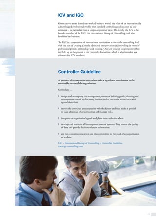 11
ICV and IGC
Given an ever more densely networked business world, the value of an internationally
acknowledged professional profile with standard controlling tools cannot be over­
estimated – in particular from a corporate point of view. This is why the ICV is the
founder member of the IGC, the International Group of Controlling, and also
furnishes its chairman.
The IGC is a cooperation of international institutions active in the controlling field,
with the aim of creating a jointly advocated interpretation of controlling in terms of
professional profile, terminology and training. One key result of cooperation within
the IGC up to the present is the Controller Guideline, which is also intended as a
reference for ICV members.
Controller Guideline
As partners of management, controllers make a significant contribution to the
sustainable success of the organisation.
Controllers …
z	 design and accompany the management process of defining goals, planning and
management control so that every decision maker can act in accordance with
agreed objectives.
z	 ensure the conscious preoccupation with the future and thus make it possible
to take advantage of opportunities and manage risks.
z	 integrate an organisation‘s goals and plans into a cohesive whole.
z	 develop and maintain all management control systems. They ensure the quality
of data and provide decision-relevant information.
z	 are the economic conscience and thus committed to the good of an organisation
as a whole.
IGC – International Group of Controlling – Controller Guideline
www.igc-controlling.com
 