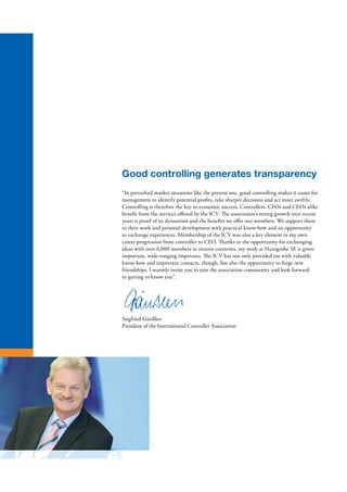 Good controlling generates transparency
“In perturbed market situations like the present one, good controlling makes it easier for
management to identify potential profits, take sharper decisions and act more swiftly.
Controlling is therefore the key to economic success. Controllers, CFOs and CEOs alike
benefit from the services offered by the ICV. The association’s strong growth over recent
years is proof of its dynamism and the benefits we offer our members. We support them
in their work and personal development with practical know-how and an opportunity
to exchange experiences. Membership of the ICV was also a key element in my own
career progression from controller to CEO. Thanks to the opportunity for exchanging
ideas with over 6,000 members in sixteen countries, my work at Hansgrohe SE is given
important, wide-ranging impetuses. The ICV has not only provided me with valuable
know-how and important contacts, though, but also the opportunity to forge new
friendships. I warmly invite you to join the association community and look forward
to getting to know you”.
Siegfried Gänßlen
President of the International Controller Association
 