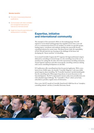5
Expertise, initiative
and international community
The centrepiece of the association’s efforts are the working groups. Over 60
regional or sector-related working groups meet regularly several times a year and
serve as a communication forum for our members. In another ten specialist groups,
leading experts, consultants and academics develop new, practically focused
controlling solutions for current issues. The dream factory under the responsibility
of Prof. Horváth leads the way, focusing on the challenges of the future and
developing the “dream machines” of controlling.
In its annual Controller Congress the ICV organises the largest professional congress
dedicated to controlling in Central Europe. It is the controlling event of the year, its
attendance list reading like the who’s who of the international controlling community.
Annual regional conferences and other sector-specific controlling conferences dealing
with current controlling developments are also held.
ICV publications offer controlling know-how for practical application. With a circu-
lation of over 10,000 copies, the monthly “Controller Magazine” is the most widely
spread magazine about controlling. The “Controller Statements” provide detailed guide-
lines for controlling work. White papers keep abreast of current discussion on the
latest developments. The ICV is represented in internet under www.controllerverein.com
with a detailed range of offerings. The “Controller’s e-News”, which can be freely
subscribed to, provides a regular source of information.
Once a year, the ICV awards its Controller Award worth 5,000 Euro for an “exemplary
controlling solution” and also a Controller Newcomer Award.
Member benefits
z	 Promotion of personal professional
qualifications
z	 Communication with other controllers
and management executives at
national and international level
z	 Insight into future-focused trends and
developments in controlling
 