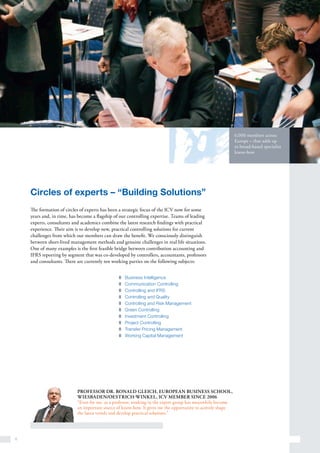 6
6,000 members across
Europe – that adds up
to broad-based specialist
know-how
Circles of experts – “Building Solutions”
The formation of circles of experts has been a strategic focus of the ICV now for some
years and, in time, has become a flagship of our controlling expertise. Teams of leading
experts, consultants and academics combine the latest research findings with practical
experience. Their aim is to develop new, practical controlling solutions for current
challenges from which our members can draw the benefit. We consciously distinguish
between short-lived management methods and genuine challenges in real life situations.
One of many examples is the first feasible bridge between contribution accounting and
IFRS reporting by segment that was co-developed by controllers, accountants, professors
and consultants. There are currently ten working parties on the following subjects:
Professor Dr. Ronald Gleich, European Business School,
Wiesbaden/Oestrich-Winkel, ICV member since 2006
“Even for me, as a professor, working in the expert group has meanwhile become
an important source of know-how. It gives me the opportunity to actively shape
the latest trends and develop practical solutions.”
z	 Business Intelligence
z	 Communication Controlling
z	 Controlling and IFRS
z	 Controlling and Quality
z	 Controlling and Risk Management
z	 Green Controlling
z	 Investment Controlling
z	 Project Controlling
z	 Transfer Pricing Management
z	 Working Capital Management
 