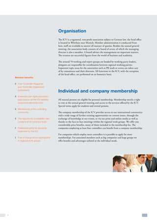 8
Organisation
The ICV is a registered, non-profit association subject to German law, the head office
is located in Wörthsee near Munich. Member administration is conducted from
here, staff are available to answer all manner of queries. Besides the annual general
meeting, the association body consists of a board of seven, of which the managing
director is also a member. A board advises the management on important matters.
The trustees are successful figures from the world of business and academia.
The around 70 working and expert groups are headed by working party leaders,
delegates are responsible for coordination between regional working parties.
Important topic areas for the association such as PR work or events are taken care
of by committees and their directors. All functions in the ICV, with the exception
of the head office, are performed on an honorary basis.
Individual and company membership
All natural persons are eligible for personal membership. Membership entails a right
to vote at the annual general meeting and access to the services offered by the ICV.
Special terms apply for students and retired persons.
The company membership of the ICV provides access to our international community:
with a wide range of further training opportunities on current issues, through the
exchange of knowledge at our events, or via our print and online media as well as
thanks to the face-to-face meetings within the regional work groups. We offer you
considerable price benefits, many of them included in the membership fee. The
companies employing at least four controllers can benefit from a company membership.
For companies which employ more controllers it is possible to apply for more
memberships. For associated members such as big companies and large groups we
offer benefits and advantages tailored to the individual needs.
Member benefits
z	 Free “Controller Magazine”
and “Controller Statements”
publications
z	 Extended user rights and down-
load options on the ICV website
www.controllerverein.com
z	 Membership of the controlling
community
z	 The opportunity to establish new
contacts at all company levels
z	Preferential price for all events
organized by the ICV
z	Free of charge active participation
in regional work groups
 