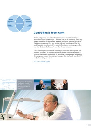 9
The pioneer of controlling:
Dr. Dr. h. c. Albrecht
Deyhle, founder and
honorary president of
the ICV
Controlling is team work
“Setting and pursuing goals is the inherent mission of managers. Controlling is
therefore the duty of every manager. Controllers don’t do the controlling, rather they
support managers in the management process of goal setting, planning and control.
The idea of managers that they have nothing to do with controlling and that they
can delegate it to controllers is still prevalent in the minds of many managers today,
even after the Controller Academy’s more than 40 years existence.
Good controlling means team work combining a cross-section of management and
controller activities. If the manager controls the company, then the controller, as a
partner to management, is responsible for operational transparency and rationality in
the management process. Controllers and managers alike thus benefit from the ICV’s
bundled controlling expertise.”
Dr. Dr. h.c. Albrecht Deyhle
Manager
responsible for
results,
finance,
processes
and strategy
Controller
responsible for
transparency of
results,
finance,
processes
and strategy
Controlling
 