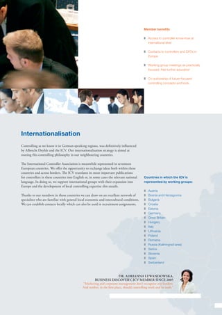 Member benefits

                                                                                              z	 Access to controller know-how at
                                                                                                 international level

                                                                                              z	 Contacts to controllers and CFOs in
                                                                                                 Europe

                                                                                              z	 Working group meetings as practically
                                                                                                 focused, free further education

                                                                                              z	 Co-authorship of future-focused
                                                                                                 controlling concepts and tools




Internationalisation
Controlling as we know it in German-speaking regions, was definitively influenced
by Albrecht Deyhle and the ICV. Our internationalisation strategy is aimed at
rooting this controlling philosophy in our neighbouring countries.

The International Controller Association is meanwhile represented in seventeen
European countries. We offer the opportunity to exchange ideas both within these
countries and across borders. The ICV translates its most important publications
for controllers in these countries into English or, in some cases the relevant national       Countries in which the ICV is
language. In doing so, we support international groups with their expansion into              represented by working groups:
Europe and the development of local controlling expertise this entails.
                                                                                              z	Austria
Thanks to our members in those countries we can draw on an excellent network of               z	 Bosnia and Herzegovina
specialists who are familiar with general local economic and intercultural conditions.        z	Bulgaria
We can establish contacts locally which can also be used in recruitment assignments.          z	Croatia
                                                                                              z	Estonia
                                                                                              z	Germany
                                                                                              z	 Great Britain
                                                                                              z	Hungary
                                                                                              z	Italy
                                                                                              z	Lithuania
                                                                                              z	Poland
                                                                                              z	Romania
                                                                                              z	 Russia (Kaliningrad area)
                                                                                              z	Serbia
                                                                                              z	Slovenia
                                                                                              z	Spain
                                                                                              z	Switzerland



                                                                           Dr. Adrianna Lewandowska,
                                                      Business Discovery, ICV member since 2005
                                              “Marketing and corporate management don’t recognise any borders.
                                              And neither, in the first place, should controlling work and its tools.”




                                                                                                                                         7
 