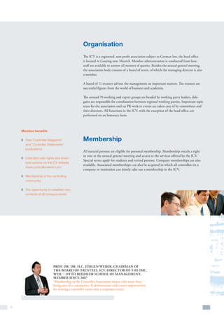 Organisation
                                               The ICV is a registered, non-profit association subject to German law, the head office
                                               is located in Gauting near Munich. Member administration is conducted from here,
                                               staff are available to answer all manner of queries. Besides the annual general meeting,
                                               the association body consists of a board of seven, of which the managing director is also
                                               a member.

                                               A board of 11 trustees advises the management on important matters. The trustees are
                                               successful figures from the world of business and academia.

                                               The around 70 working and expert groups are headed by working party leaders, dele-
                                               gates are responsible for coordination between regional working parties. Important topic
                                               areas for the association such as PR work or events are taken care of by committees and
                                               their directors. All functions in the ICV, with the exception of the head office, are
                                               performed on an honorary basis.



    Member benefits

    z	 Free “Controller Magazine”              Membership
       and “Controller Statements”
       publications
                                               All natural persons are eligible for personal membership. Membership entails a right
                                               to vote at the annual general meeting and access to the services offered by the ICV.
    z	 Extended user rights and down-
                                               Special terms apply for students and retired persons. Company memberships are also
       load options on the ICV website
                                               available. Associated memberships can also be acquired in which all controllers in a
       www.controllerverein.com
                                               company or institution can jointly take out a membership in the ICV.
    z	 Membership of the controlling
       community

    z	 The opportunity to establish new
       contacts at all company levels




                          Prof. Dr. Dr. h.c. Jürgen Weber, Chairman of
                          the Board of Trustees, ICV, Director of the IMC,
                          WHU – Otto Beisheim school of management,
                          member since 2007
                          “Membership in the Controller Association means a lot more than
                          being part of a community: It demonstrates and creates opportunities
                          for turning a controller career into a corporate career.”




8
 