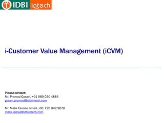i-Customer Value Management (iCVM)




Please contact:
Mr. Pramod Gosavi, +91 989 030 4884
gosavi.pramod@idbiintech.com

Mr. Malik Fairose Ismail, +91 720 942 9678
malik.ismail@idbiintech.com
 