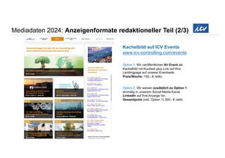 Mediadaten 2024: Anzeigenformate redaktioneller Teil (2/3)
Kachelbild auf ICV Events
www.icv-controlling.com/events
Option 1: Wir veröffentlichen Ihr Event als
Kachelbild mit Kurztext plus Link auf Ihre
Landingpage auf unserer Eventseite
Preis/Woche: 150,- € netto
Option 2: Wir weisen zusätzlich zu Option 1
einmalig in unserem Social Media Kanal
LinkedIn auf Ihre Anzeige hin.
Gesamtpreis (inkl. Option 1) 300,- € netto
 