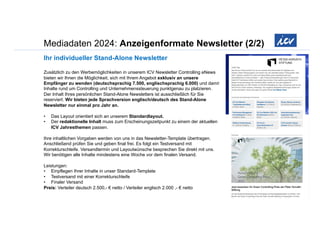 Mediadaten 2024: Anzeigenformate Newsletter (2/2)
Ihr individueller Stand-Alone Newsletter
Zusätzlich zu den Werbemöglichkeiten in unserem ICV Newsletter Controlling eNews
bieten wir Ihnen die Möglichkeit, sich mit Ihrem Angebot exklusiv an unsere
Empfänger zu wenden (deutschsprachig 7.500, englischsprachig 6.000) und damit
Inhalte rund um Controlling und Unternehmenssteuerung punktgenau zu platzieren.
Der Inhalt Ihres persönlichen Stand-Alone Newsletters ist ausschließlich für Sie
reserviert. Wir bieten jede Sprachversion englisch/deutsch des Stand-Alone
Newsletter nur einmal pro Jahr an.
• Das Layout orientiert sich an unserem Standardlayout.
• Der redaktionelle Inhalt muss zum Erscheinungszeitpunkt zu einem der aktuellen
ICV Jahresthemen passen.
Ihre inhaltlichen Vorgaben werden von uns in das Newsletter-Template übertragen.
Anschließend prüfen Sie und geben final frei. Es folgt ein Testversand mit
Korrekturschleife. Versandtermin und Layoutwünsche besprechen Sie direkt mit uns.
Wir benötigen alle Inhalte mindestens eine Woche vor dem finalen Versand.
Leistungen:
• Einpflegen Ihrer Inhalte in unser Standard-Template
• Testversand mit einer Korrekturschleife
• Finaler Versand
Preis: Verteiler deutsch 2.500,- € netto / Verteiler englisch 2.000 ,- € netto
 