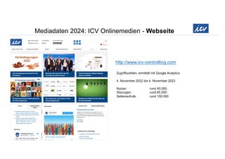 Mediadaten 2024: ICV Onlinemedien - Webseite
http://www.icv-controlling.com
Zugriffszahlen, ermittelt mit Google Analytics
4. November 2022 bis 4. November 2023
Nutzer: rund 40.000
Sitzungen: rund 65.000
Seitenaufrufe: rund 150.000
 