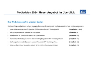 Mediadaten 2024: Unser Angebot im Überblick
Ihre Werbebotschaft in unseren Medien
Sie haben folgende Optionen, bei uns Anzeigen, Banner und redaktionelle Inhalte zu platzieren bzw. Inhalte zu sponsern:
• In den Außenbereichen von ICV Website, ICV Controlling-Blog, ICV ControllingWiki (Infos Seiten 7 bis 8)
• Als Link-Anzeige auf der Startseite der ICV Website (Infos Seite 9)
• Als Kachelbild mit Kurztext und Link auf der ICV Eventseite (Infos Seite 10)
• Als redaktioneller Beitrag in unserem ICV Controlling-Blog oder im ICV Controlling-Wissen (Infos Seite 11)
• Als Anzeige, Banner oder Sponsor in unserem Newsletter ICV Controlling eNews (Infos Seite 12)
• Mit einem Stand-Alone Newsletter, exklusiv für Sie mit Ihren individuellen Inhalten (Infos Seite 13)
 
