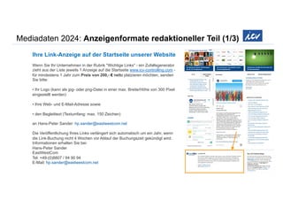 Mediadaten 2024: Anzeigenformate redaktioneller Teil (1/3)
Ihre Link-Anzeige auf der Startseite unserer Website
Wenn Sie Ihr Unternehmen in der Rubrik "Wichtige Links" - ein Zufallsgenerator
zieht aus der Liste jeweils 1 Anzeige auf die Startseite www.icv-controlling.com -
für mindestens 1 Jahr zum Preis von 200,- € netto platzieren möchten, senden
Sie bitte:
• Ihr Logo (kann als jpg- oder png-Datei in einer max. Breite/Höhe von 300 Pixel
eingestellt werden)
• Ihre Web- und E-Mail-Adresse sowie
• den Begleittext (Textumfang: max. 150 Zeichen)
an Hans-Peter Sander: hp.sander@eastwestcom.net
Die Veröffentlichung Ihres Links verlängert sich automatisch um ein Jahr, wenn
die Link-Buchung nicht 4 Wochen vor Ablauf der Buchungszeit gekündigt wird.
Informationen erhalten Sie bei:
Hans-Peter Sander
EastWestCom
Tel: +49-(0)8807 / 94 90 94
E-Mail: hp.sander@eastwestcom.net
 