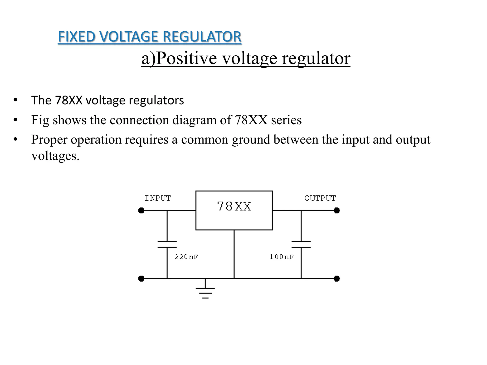 FIXED VOLTAGE REGULATOR 
a)Positive voltage regulator 
• The 78XX voltage regulators 
• Fig shows the connection diagram of 78XX series 
• Proper operation requires a common ground between the input and output 
voltages. 
 