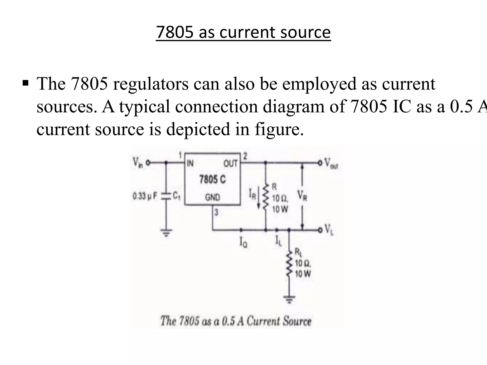 7805 as current source 
 The 7805 regulators can also be employed as current 
sources. A typical connection diagram of 7805 IC as a 0.5 A 
current source is depicted in figure. 
 
