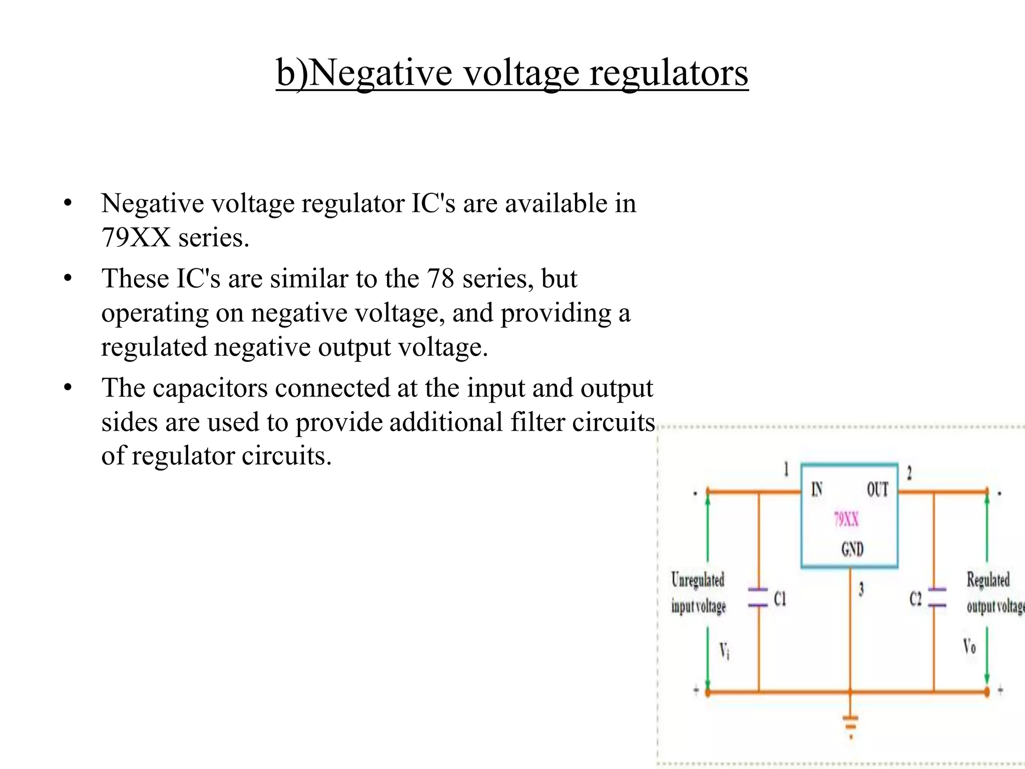 b)Negative voltage regulators 
• Negative voltage regulator IC's are available in 
79XX series. 
• These IC's are similar to the 78 series, but 
operating on negative voltage, and providing a 
regulated negative output voltage. 
• The capacitors connected at the input and output 
sides are used to provide additional filter circuits 
of regulator circuits. 
 