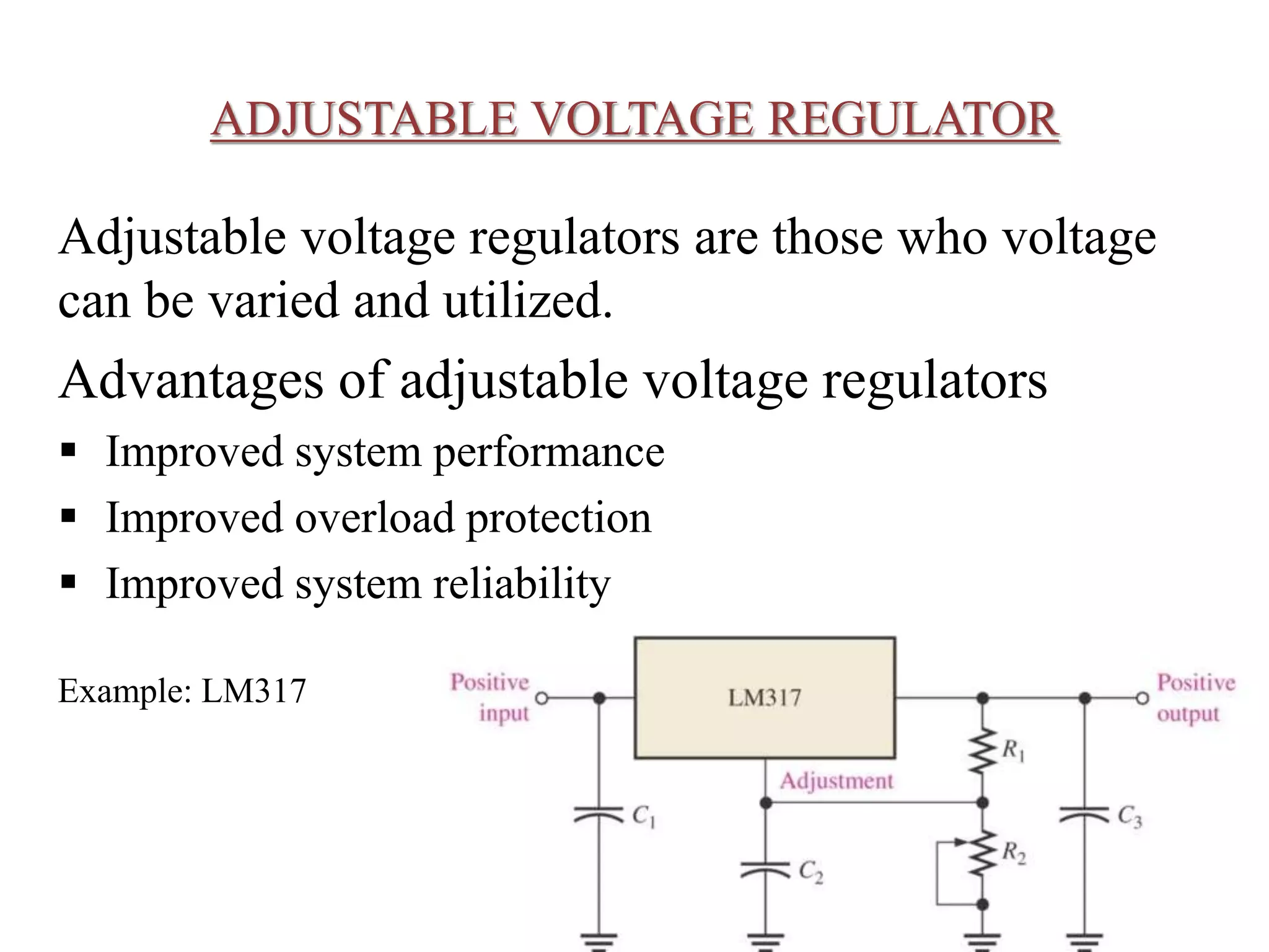 ADJUSTABLE VOLTAGE REGULATOR 
Adjustable voltage regulators are those who voltage 
can be varied and utilized. 
Advantages of adjustable voltage regulators 
 Improved system performance 
 Improved overload protection 
 Improved system reliability 
Example: LM317 
 