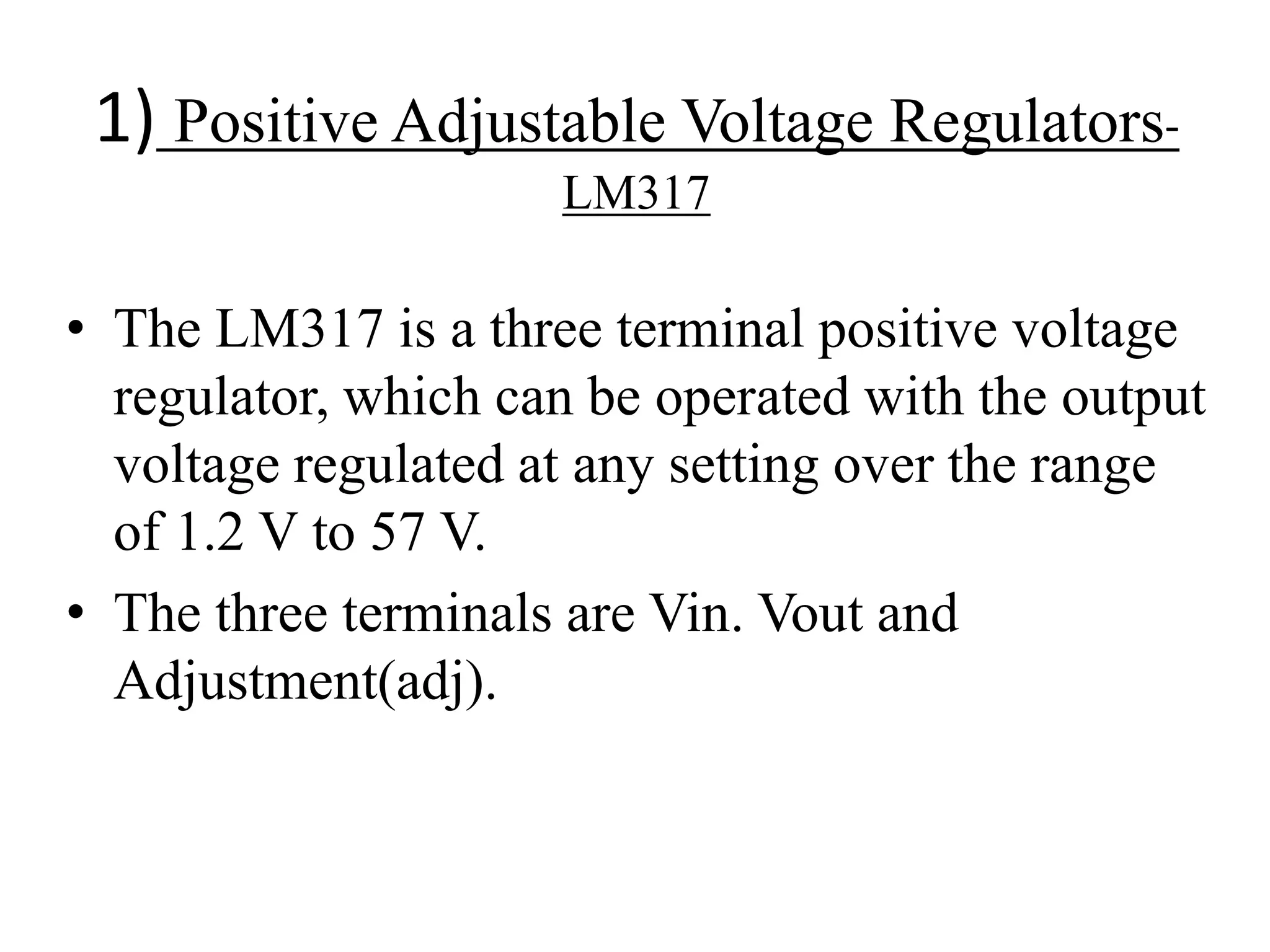 1) Positive Adjustable Voltage Regulators- 
LM317 
• The LM317 is a three terminal positive voltage 
regulator, which can be operated with the output 
voltage regulated at any setting over the range 
of 1.2 V to 57 V. 
• The three terminals are Vin. Vout and 
Adjustment(adj). 
 