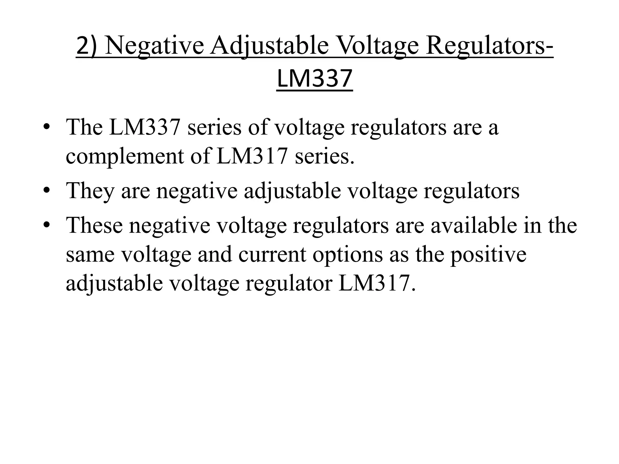 2) Negative Adjustable Voltage Regulators- 
LM337 
• The LM337 series of voltage regulators are a 
complement of LM317 series. 
• They are negative adjustable voltage regulators 
• These negative voltage regulators are available in the 
same voltage and current options as the positive 
adjustable voltage regulator LM317. 
 