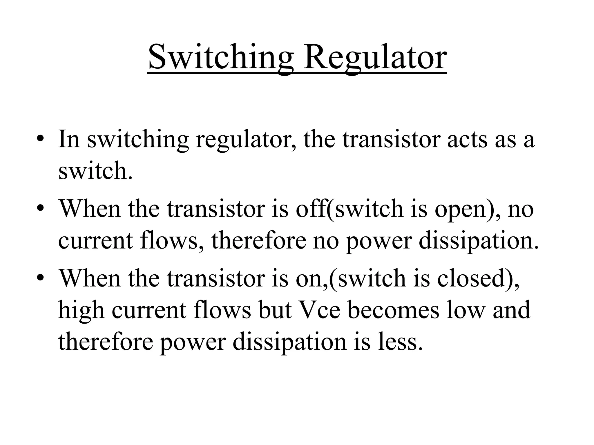 Switching Regulator 
• In switching regulator, the transistor acts as a 
switch. 
• When the transistor is off(switch is open), no 
current flows, therefore no power dissipation. 
• When the transistor is on,(switch is closed), 
high current flows but Vce becomes low and 
therefore power dissipation is less. 
 