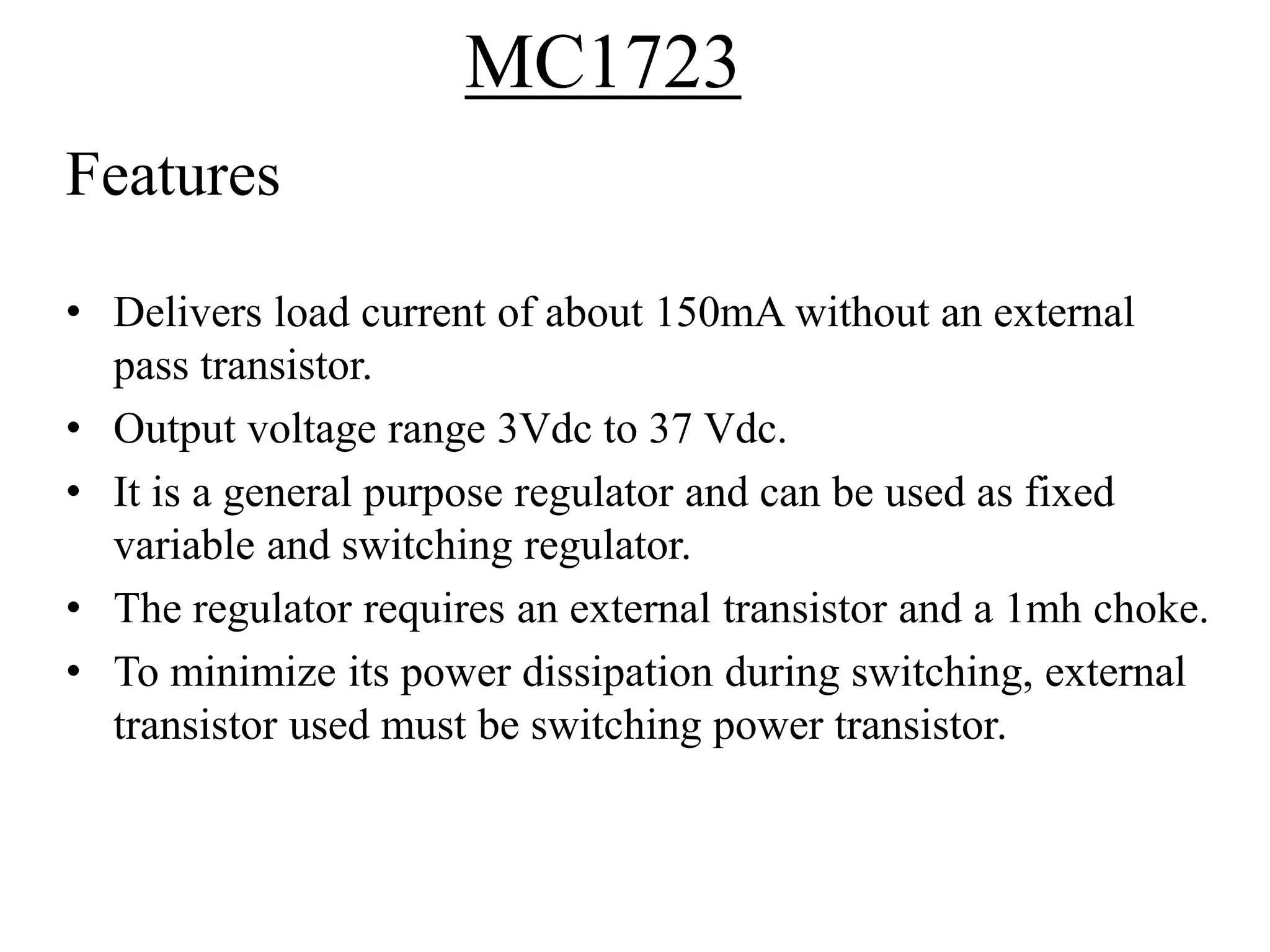 Features 
MC1723 
• Delivers load current of about 150mA without an external 
pass transistor. 
• Output voltage range 3Vdc to 37 Vdc. 
• It is a general purpose regulator and can be used as fixed 
variable and switching regulator. 
• The regulator requires an external transistor and a 1mh choke. 
• To minimize its power dissipation during switching, external 
transistor used must be switching power transistor. 
 