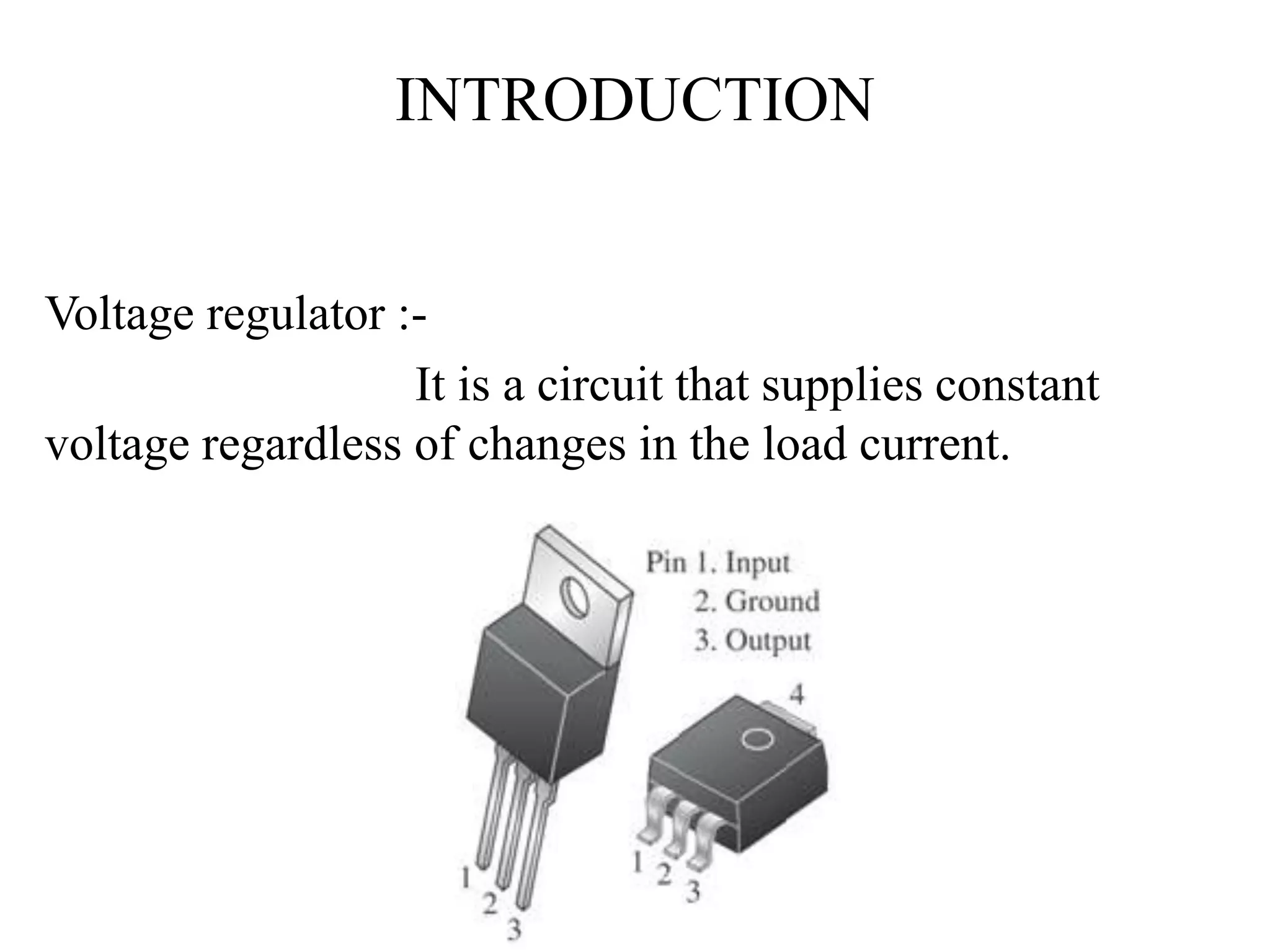 INTRODUCTION 
Voltage regulator :- 
It is a circuit that supplies constant 
voltage regardless of changes in the load current. 
 