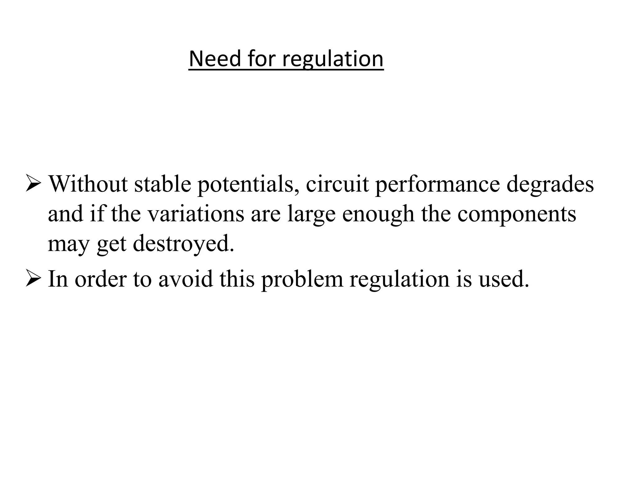Need for regulation 
Without stable potentials, circuit performance degrades 
and if the variations are large enough the components 
may get destroyed. 
 In order to avoid this problem regulation is used. 
 