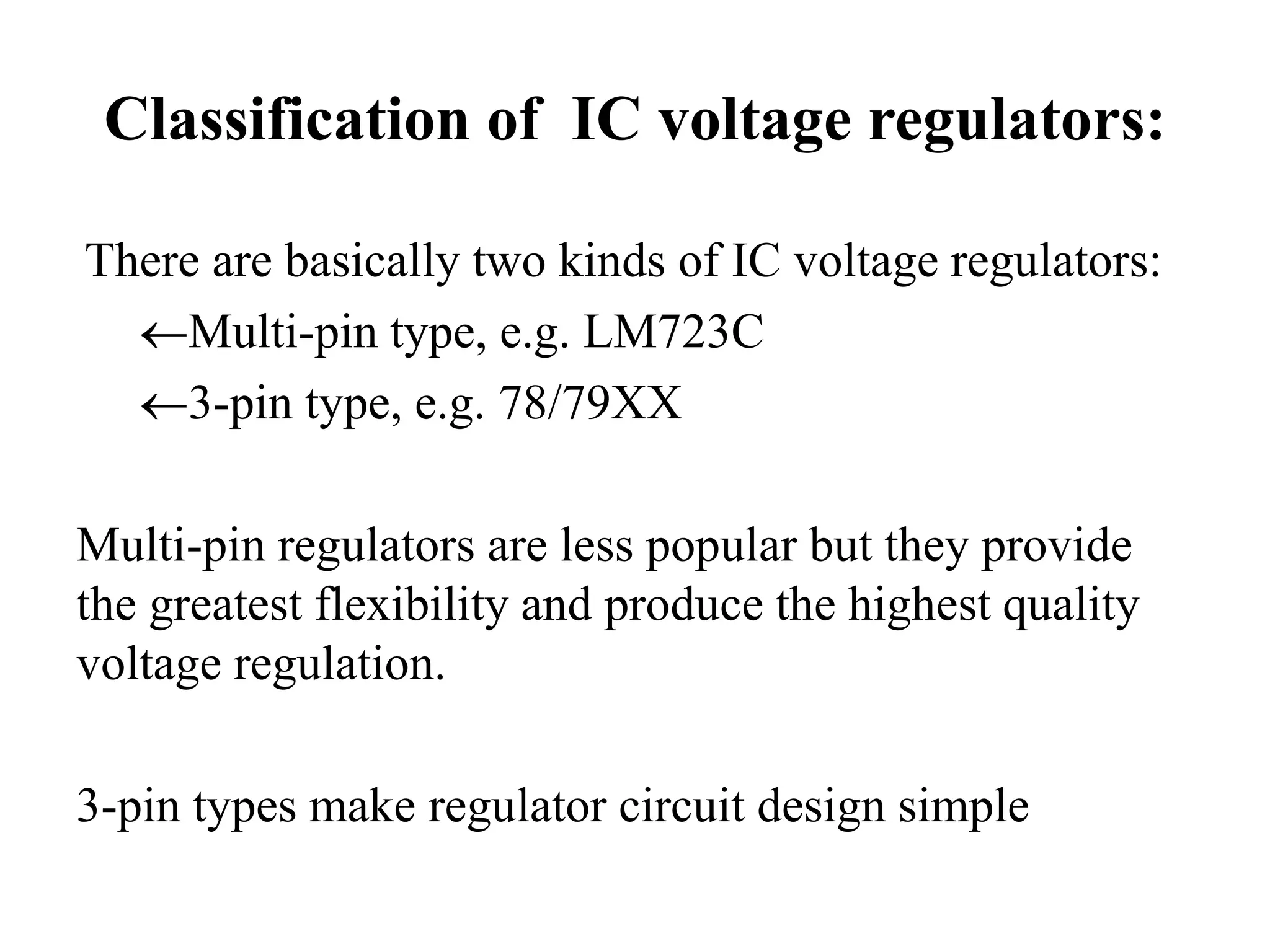 Classification of IC voltage regulators: 
There are basically two kinds of IC voltage regulators: 
Multi-pin type, e.g. LM723C 
3-pin type, e.g. 78/79XX 
Multi-pin regulators are less popular but they provide 
the greatest flexibility and produce the highest quality 
voltage regulation. 
3-pin types make regulator circuit design simple 
 