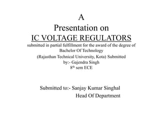 A 
Presentation on 
IC VOLTAGE REGULATORS 
submitted in partial fulfillment for the award of the degree of 
Bachelor Of Technology 
(Rajasthan Technical University, Kota) Submitted 
by:- Gajendra Singh 
8th sem ECE 
Submitted to:- Sanjay Kumar Singhal 
Head Of Department 
 