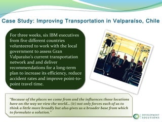 For three weeks, six IBM executives
from five different countries
volunteered to work with the local
government to assess Gran
Valparaíso’s current transportation
network and and deliver
recommendations for a long-term
plan to increase its efficiency, reduce
accident rates and improve point-to-
point travel time.
Case Study: Improving Transportation in Valparaíso, Chile
“Because of the places we come from and the influences those locations
have on the way we view the world… (it) not only forces each of us to
think a little more broadly but also gives us a broader base from which
to formulate a solution.”
 