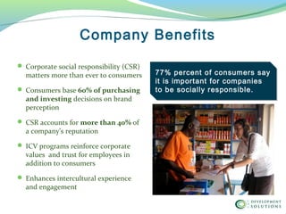  Corporate social responsibility (CSR)
matters more than ever to consumers
 Consumers base 60% of purchasing 
and investing decisions on brand
perception
 CSR accounts for more than 40% of
a company’s reputation
 ICV programs reinforce corporate
values and trust for employees in
addition to consumers
 Enhances intercultural experience
and engagement
Company Benefits
77% percent of consumers say
it is important for companies
to be socially responsible.
 