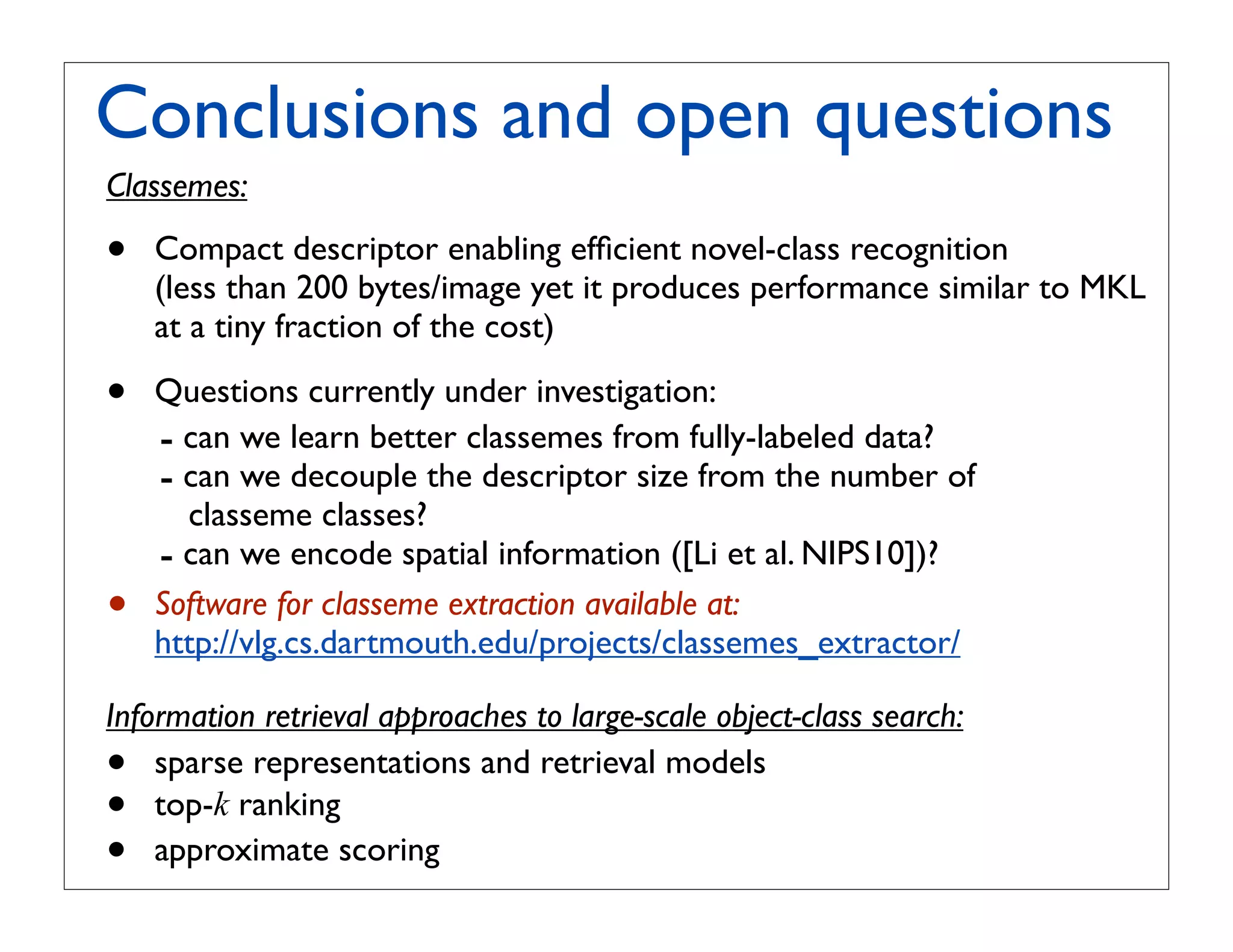 Conclusions and open questions
Classemes:

•   Compact descriptor enabling efﬁcient novel-class recognition
    (less than 200 bytes/image yet it produces performance similar to MKL
    at a tiny fraction of the cost)

•   Questions currently under investigation:
    - can we learn better classemes from fully-labeled data?
    - can we decouple the descriptor size from the number of
      classeme classes?
    - can we encode spatial information ([Li et al. NIPS10])?
•   Software for classeme extraction available at:
    http://vlg.cs.dartmouth.edu/projects/classemes_extractor/

Information retrieval approaches to large-scale object-class search:
•   sparse representations and retrieval models
•   top-k ranking
•   approximate scoring
 