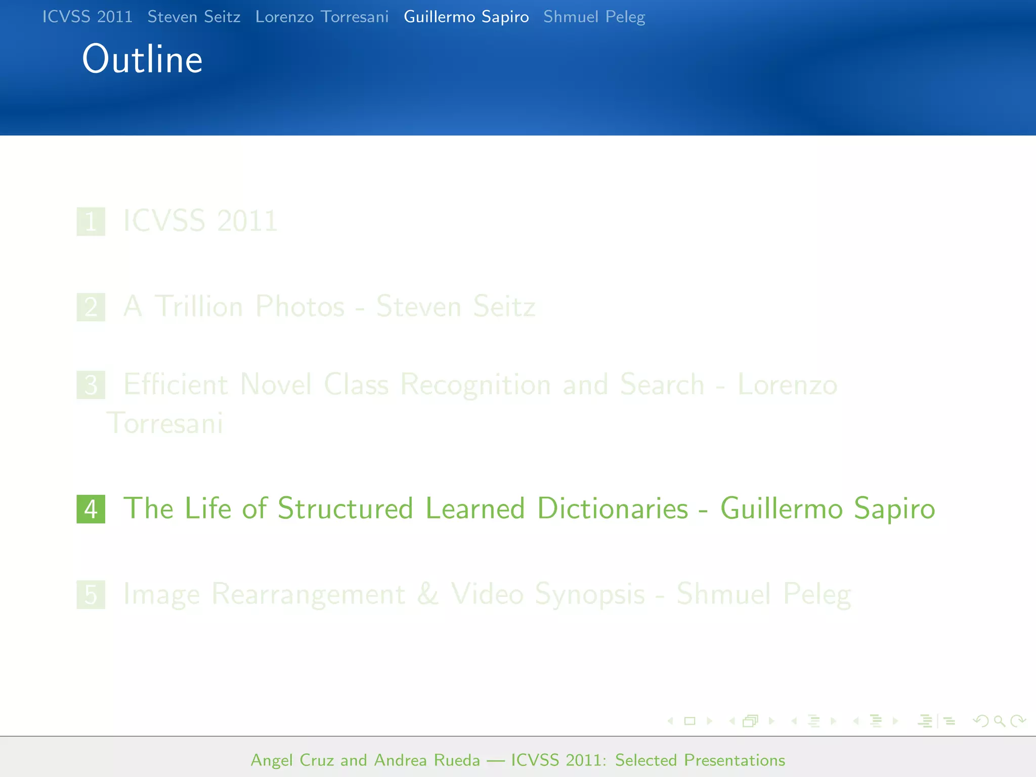 ICVSS 2011 Steven Seitz Lorenzo Torresani Guillermo Sapiro Shmuel Peleg

    Outline


    1 ICVSS 2011


    2 A Trillion Photos - Steven Seitz

    3 Eﬃcient Novel Class Recognition and Search - Lorenzo
       Torresani

    4 The Life of Structured Learned Dictionaries - Guillermo Sapiro


    5 Image Rearrangement  Video Synopsis - Shmuel Peleg




                        Angel Cruz and Andrea Rueda — ICVSS 2011: Selected Presentations
 