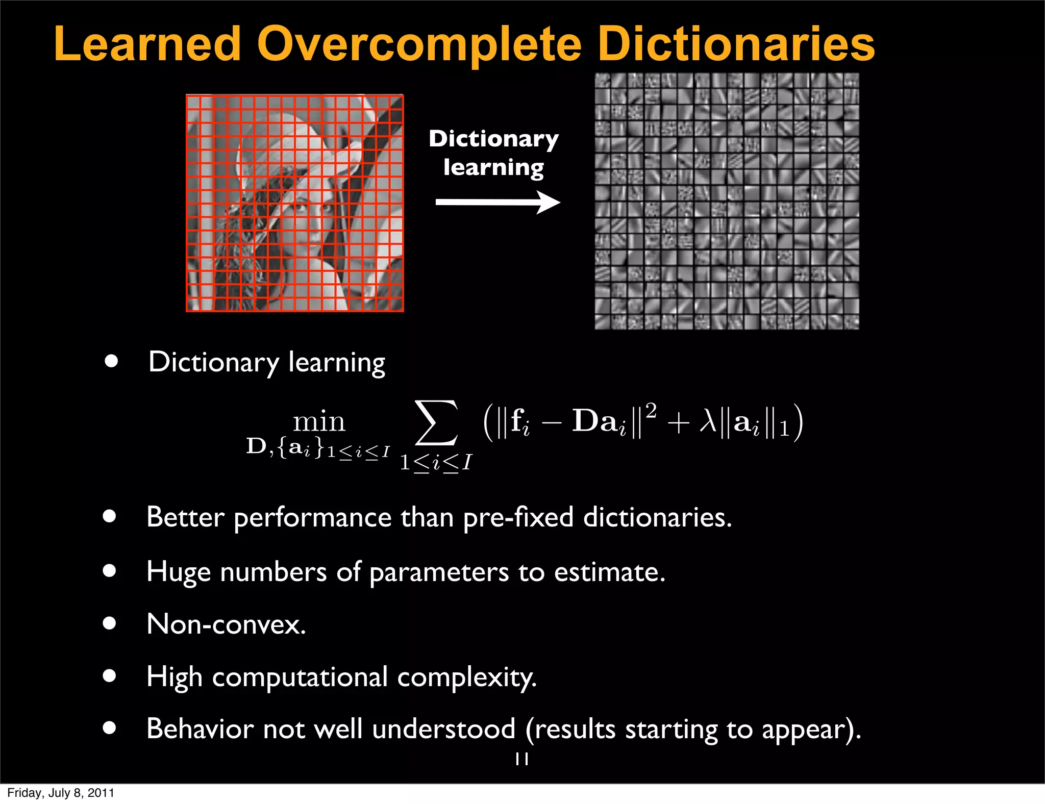 Learned Overcomplete Dictionaries
                                               Dictionary
                                                learning




                 •     Dictionary learning
                                               
                                                                2
                                                                              
                                  min                 fi − Dai  + λai 1
                               D,{ai }1≤i≤I
                                              1≤i≤I

                 •     Better performance than pre-ﬁxed dictionaries.

                 •     Huge numbers of parameters to estimate.
                 •     Non-convex.
                 •     High computational complexity.
                 •     Behavior not well understood (results starting to appear).
                                                       11
Friday, July 8, 2011
 