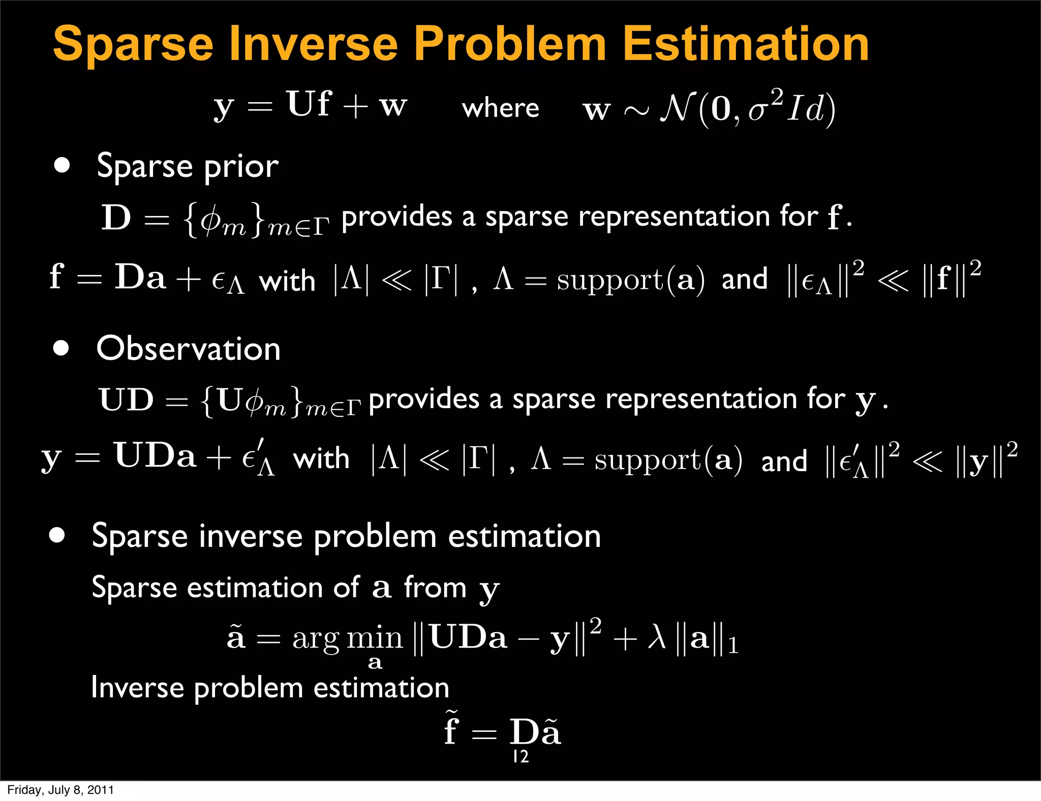 Sparse Inverse Problem Estimation
                        y = Uf + w          where              2
                                                    w ∼ N (0, σ Id)
        •       Sparse prior
                D = {φm }m∈Γ provides a sparse representation for f .
       f = Da + Λ with |Λ|  |Γ| , Λ = support(a) and Λ 2  f 2

       •        Observation
                UD = {Uφm }m∈Γ provides a sparse representation for y .
      y = UDa +  with |Λ|  |Γ| , Λ = support(a) and  2  y2
                 Λ                                       Λ


       •       Sparse inverse problem estimation
               Sparse estimation of a from y
                                               2
                         a = arg min UDa − y + λ a1
                         ˜
                                   a
               Inverse problem estimation
                                        ˜ = Da
                                        f    ˜
                                               12
Friday, July 8, 2011
 