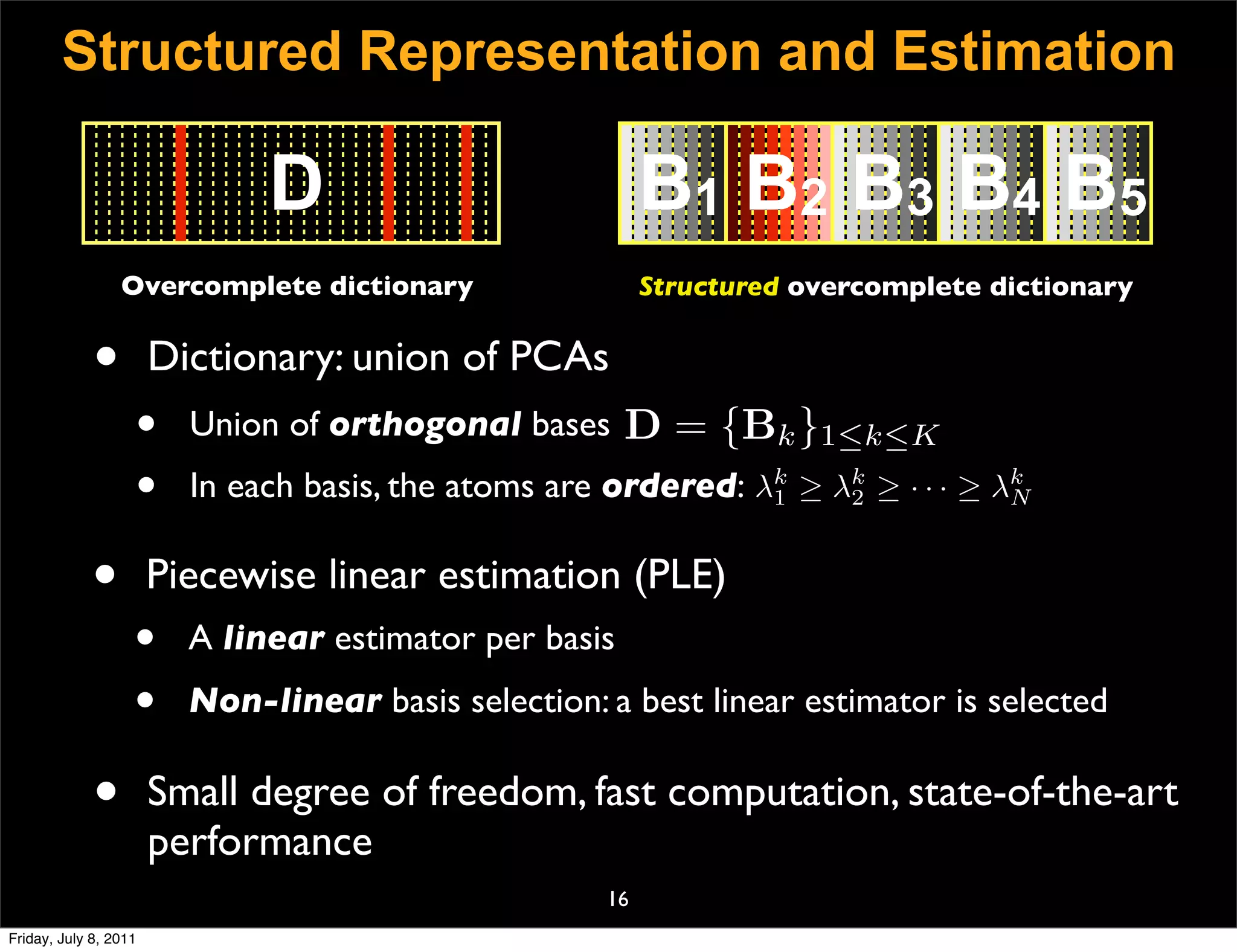 Structured Representation and Estimation

                              D                           B1 B2 B3 B4 B5
                 Overcomplete dictionary                  Structured overcomplete dictionary


             •         Dictionary: union of PCAs
                   •     Union of orthogonal bases D = {Bk }1≤k≤K
                   •     In each basis, the atoms are ordered: λk ≥ λk ≥ · · · ≥ λk
                                                                1    2            N



             •         Piecewise linear estimation (PLE)
                   •     A linear estimator per basis
                   •     Non-linear basis selection: a best linear estimator is selected

             •         Small degree of freedom, fast computation, state-of-the-art
                       performance
                                                     16
Friday, July 8, 2011
 
