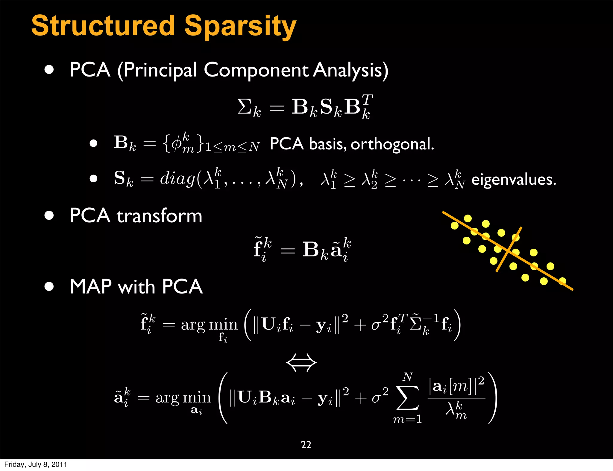 Structured Sparsity
            •          PCA (Principal Component Analysis)
                                                              T
                                               Σk =   Bk S k Bk
                        •   Bk = {φk }1≤m≤N PCA basis, orthogonal.
                                   m

                        •   Sk = diag(λk , . . . , λk ) , λk ≥ λk ≥ · · · ≥ λk eigenvalues.
                                       1            N      1    2            N


            •          PCA transform
                                                   ˜k = Bk ak
                                                   fi      ˜i

            •          MAP with PCA
                                                                             
                               ˜k = arg min Ui fi − yi 2 + σ 2 f T Σ−1 fi
                               fi                                    ˜
                                                                  i    k
                                          fi

                                                     ⇔           N
                                                                  |ai [m]|2
                                                                                  
                            ak = arg min Ui Bk ai − yi 2 + σ 2
                            ˜i
                                      ai
                                                                 m=1
                                                                      λkm

                                                       22
Friday, July 8, 2011
 