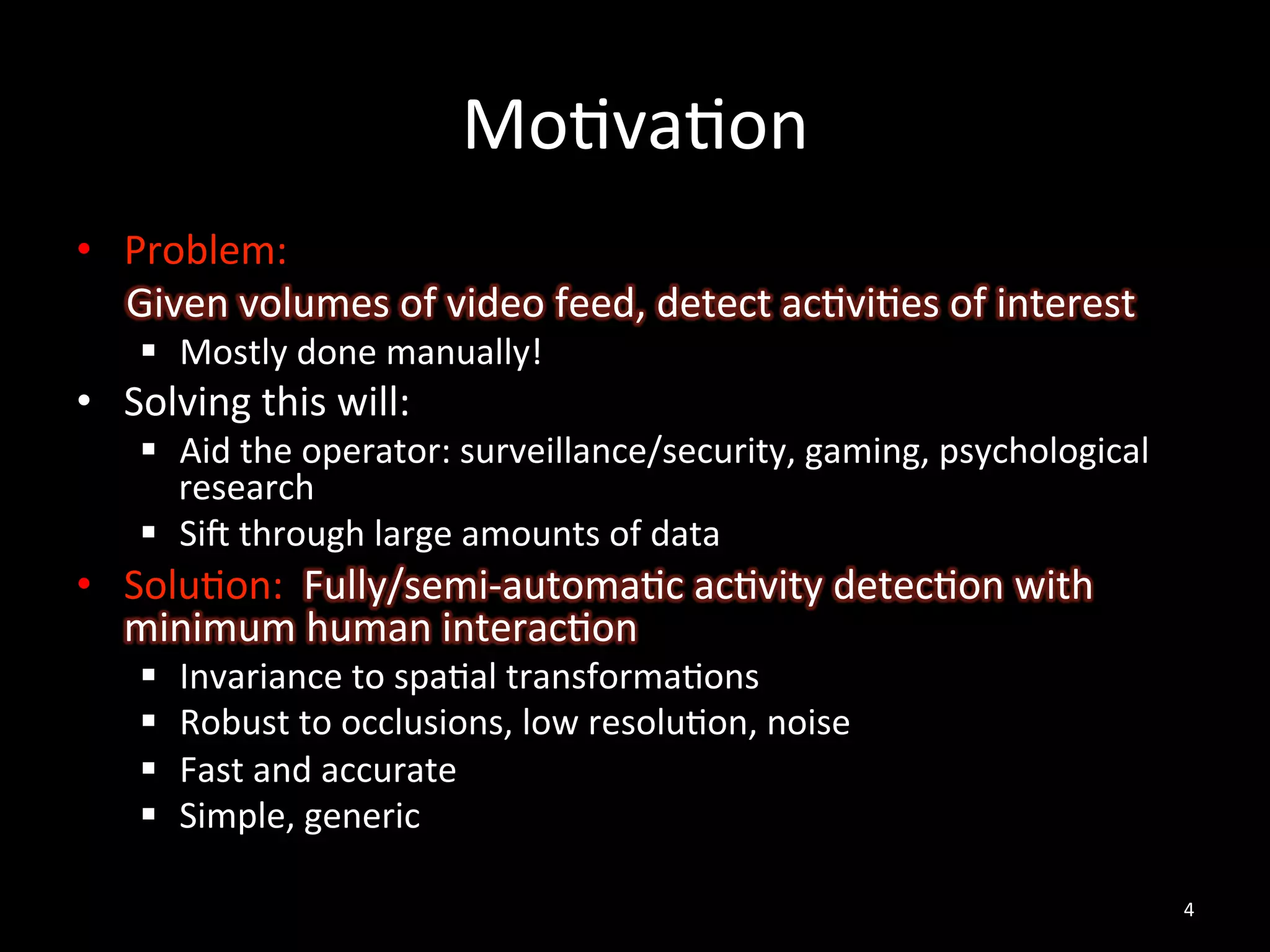 Mo2va2on	
  
•  Problem:	
  
	
  	
  	
  	
  	
  Given	
  volumes	
  of	
  video	
  feed,	
  detect	
  ac2vi2es	
  of	
  interest	
  
       §  Mostly	
  done	
  manually!	
  
•  Solving	
  this	
  will:	
  
       §  Aid	
  the	
  operator:	
  surveillance/security,	
  gaming,	
  psychological	
  
           research	
  
       §  SiV	
  through	
  large	
  amounts	
  of	
  data	
  
•  Solu2on:	
  	
  Fully/semi-­‐automa2c	
  ac2vity	
  detec2on	
  with	
  
   minimum	
  human	
  interac2on	
  
       §    Invariance	
  to	
  spa2al	
  transforma2ons	
  
       §    Robust	
  to	
  occlusions,	
  low	
  resolu2on,	
  noise	
  
       §    Fast	
  and	
  accurate	
  
       §    Simple,	
  generic	
  
	
  
                                                                                                           4	
  
 