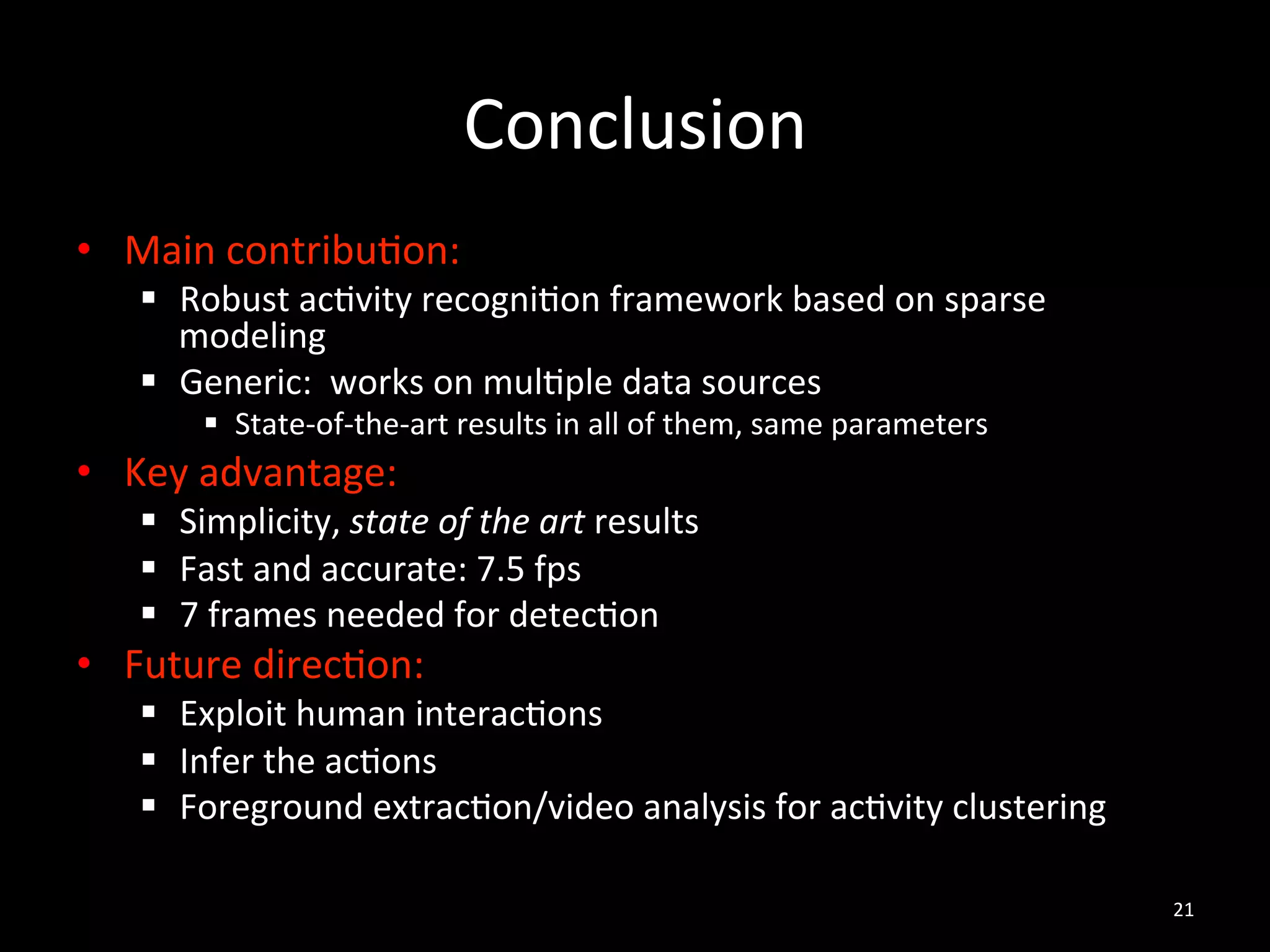 Conclusion	
  
•  Main	
  contribu2on:	
  	
  
    §  Robust	
  ac2vity	
  recogni2on	
  framework	
  based	
  on	
  sparse	
  
        modeling	
  
    §  Generic:	
  	
  works	
  on	
  mul2ple	
  data	
  sources	
  
          §  State-­‐of-­‐the-­‐art	
  results	
  in	
  all	
  of	
  them,	
  same	
  parameters	
  
•  Key	
  advantage:	
  
    §  Simplicity,	
  state	
  of	
  the	
  art	
  results	
  
    §  Fast	
  and	
  accurate:	
  7.5	
  fps	
  
    §  7	
  frames	
  needed	
  for	
  detec2on	
  	
  
•  Future	
  direc2on:	
  
    §  Exploit	
  human	
  interac2ons	
  
    §  Infer	
  the	
  ac2ons	
  
    §  Foreground	
  extrac2on/video	
  analysis	
  for	
  ac2vity	
  clustering	
  

                                                                                                        21	
  
 