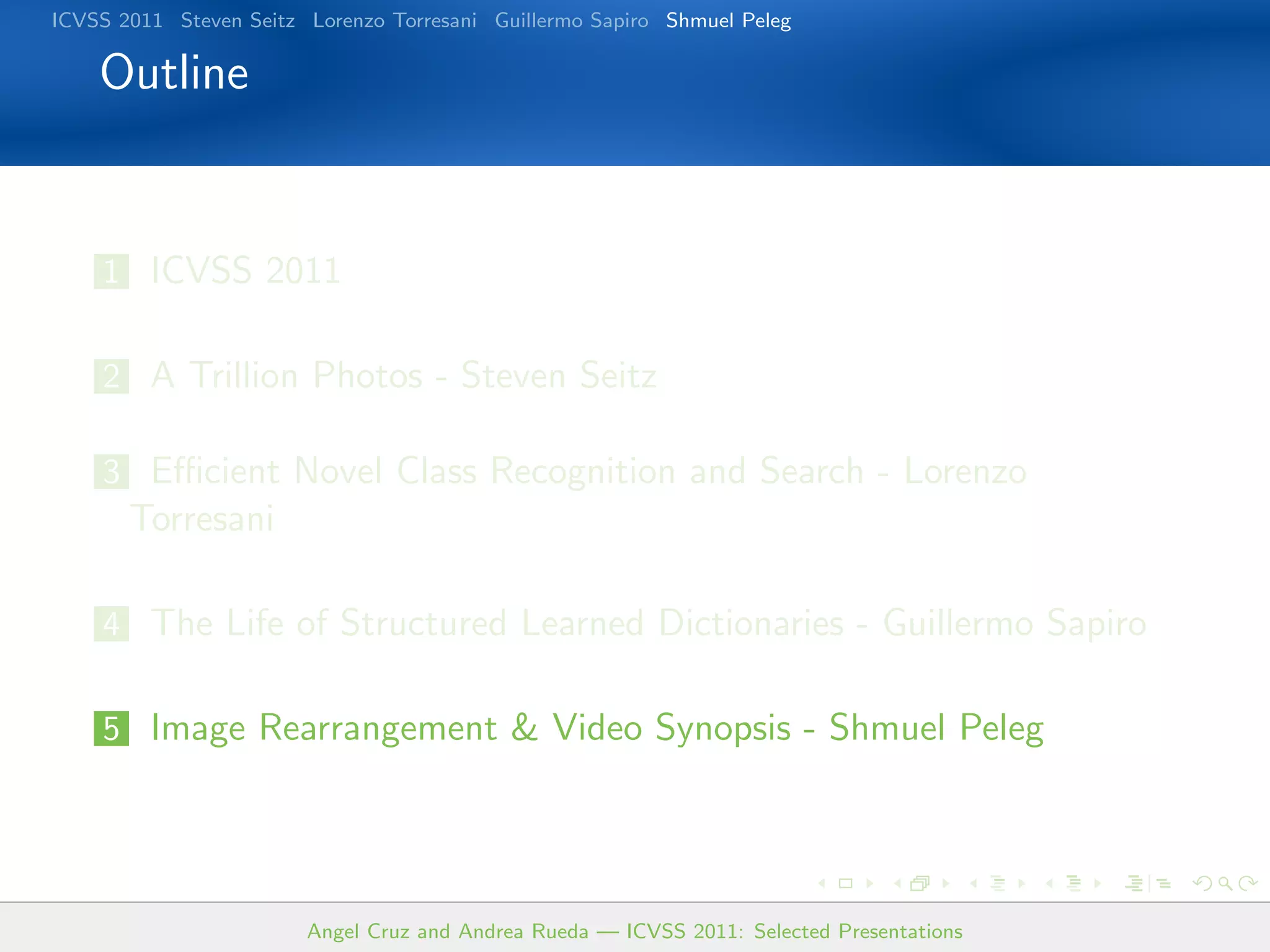 ICVSS 2011 Steven Seitz Lorenzo Torresani Guillermo Sapiro Shmuel Peleg

    Outline


    1 ICVSS 2011


    2 A Trillion Photos - Steven Seitz

    3 Eﬃcient Novel Class Recognition and Search - Lorenzo
       Torresani

    4 The Life of Structured Learned Dictionaries - Guillermo Sapiro


    5 Image Rearrangement  Video Synopsis - Shmuel Peleg




                        Angel Cruz and Andrea Rueda — ICVSS 2011: Selected Presentations
 
