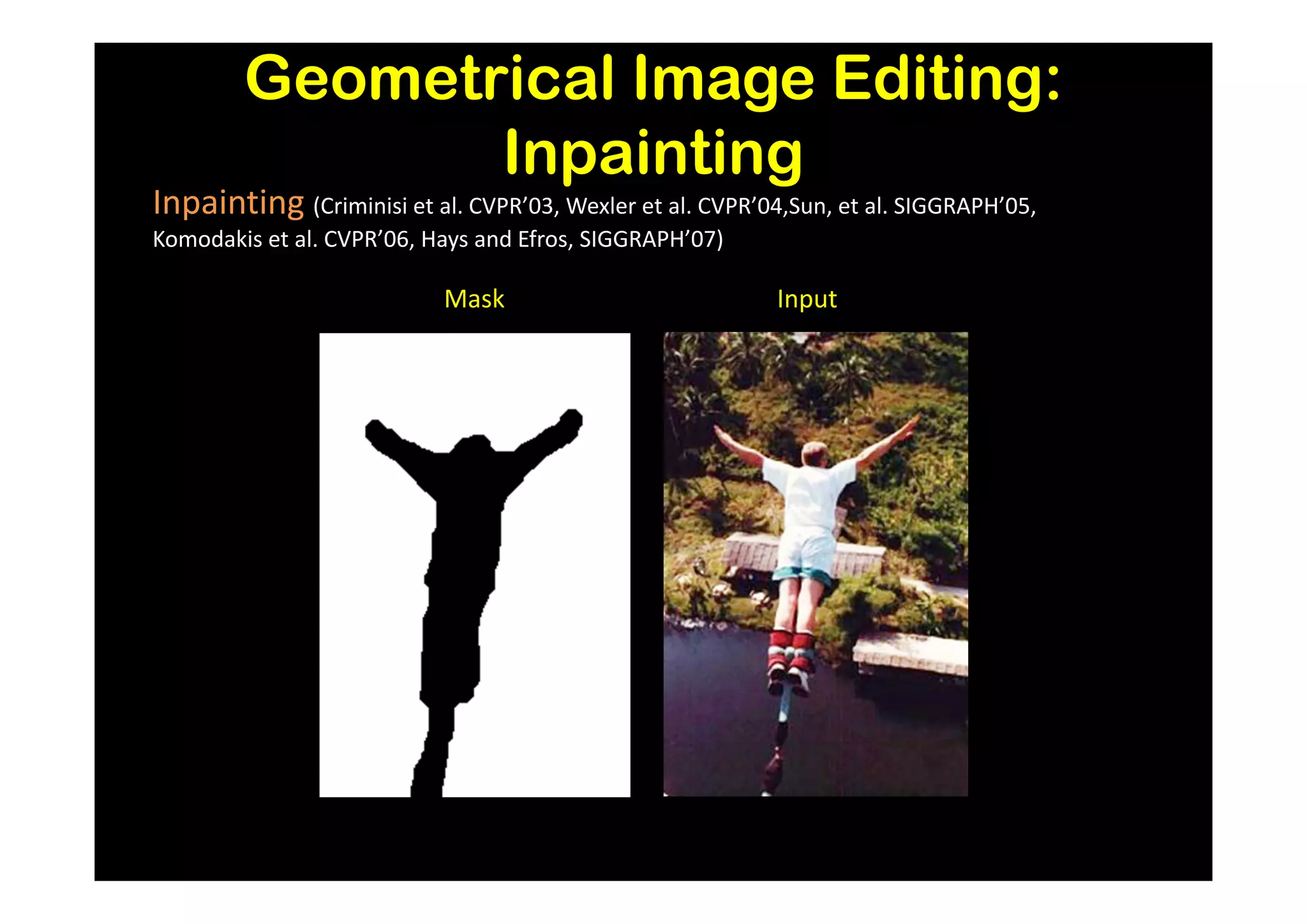 Geometrical Image Editing:
               Inpainting
Inpainting (Criminisi et al. CVPR’03, Wexler et al. CVPR’04,Sun, et al. SIGGRAPH’05,
Komodakis et al. CVPR’06, Hays and Efros, SIGGRAPH’07)

                           Mask                            Input
 