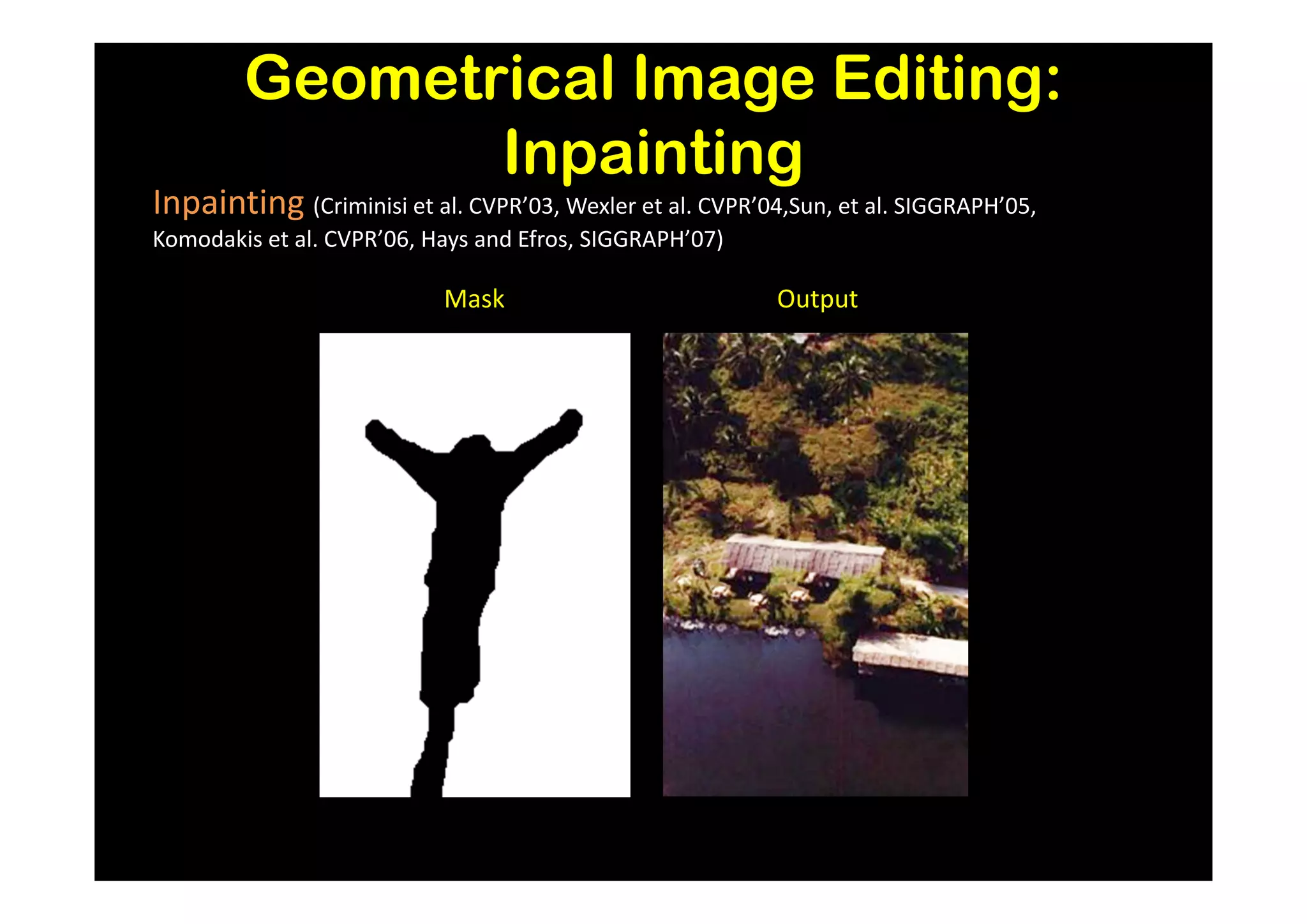 Geometrical Image Editing:
               Inpainting
Inpainting (Criminisi et al. CVPR’03, Wexler et al. CVPR’04,Sun, et al. SIGGRAPH’05,
Komodakis et al. CVPR’06, Hays and Efros, SIGGRAPH’07)

                           Mask                            Output
 