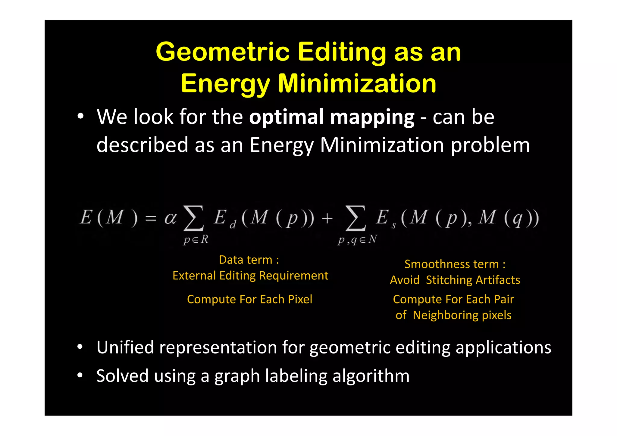 Geometric Editing as an
          Energy Minimization
• We look for the optimal mapping - can be
  described as an Energy Minimization problem



                    Data term :              Smoothness term :
           External Editing Requirement   Avoid Stitching Artifacts
             Compute For Each Pixel       Compute For Each Pair
                                           of Neighboring pixels

• Unified representation for geometric editing applications
• Solved using a graph labeling algorithm
 