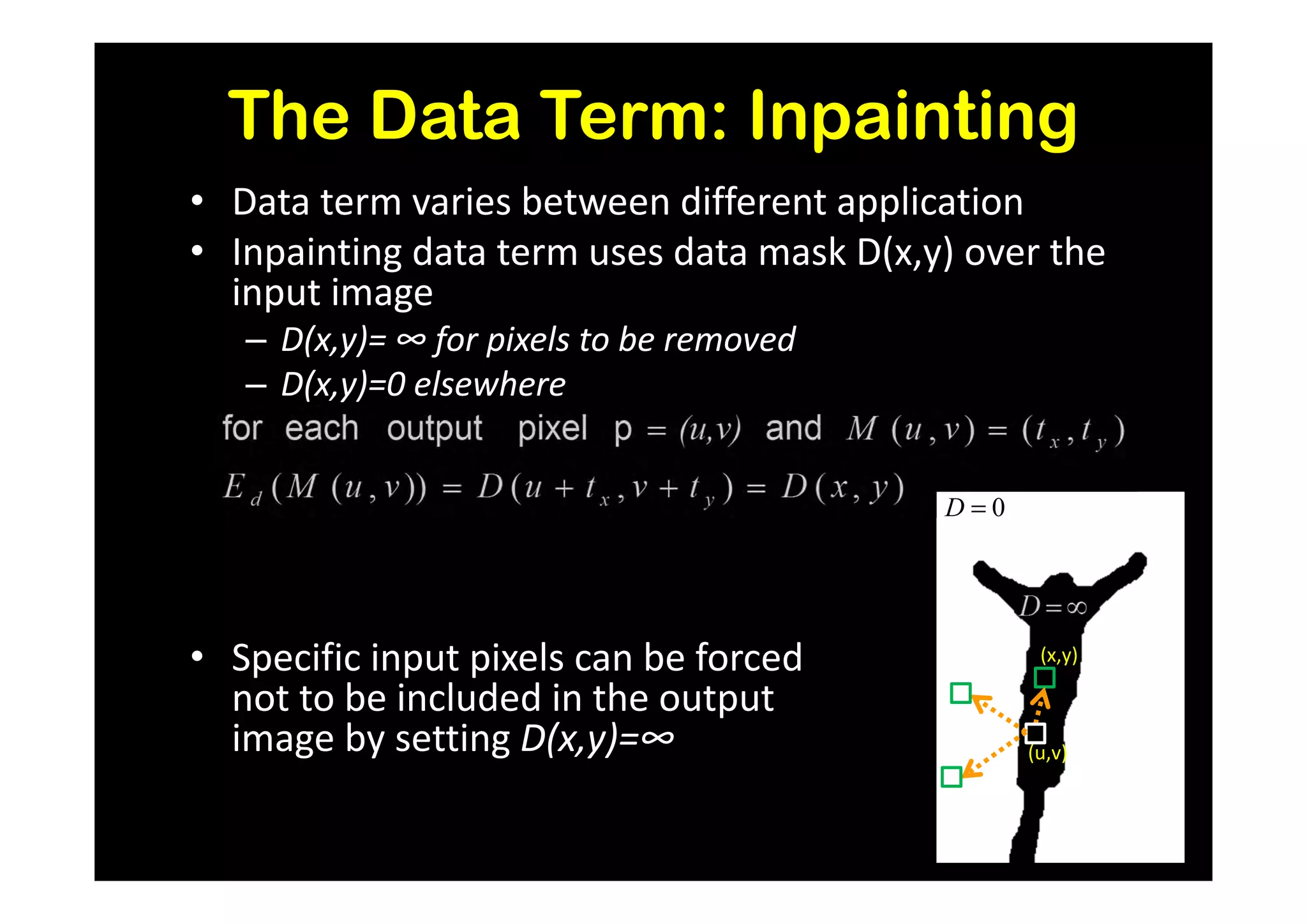 The Data Term: Inpainting
• Data term varies between different application
• Inpainting data term uses data mask D(x,y) over the
  input image
   – D(x,y)= ∞ for pixels to be removed
   – D(x,y)=0 elsewhere


                                           D=0




• Specific input pixels can be forced             (x,y)

  not to be included in the output
  image by setting D(x,y)=∞                      (u,v)
 