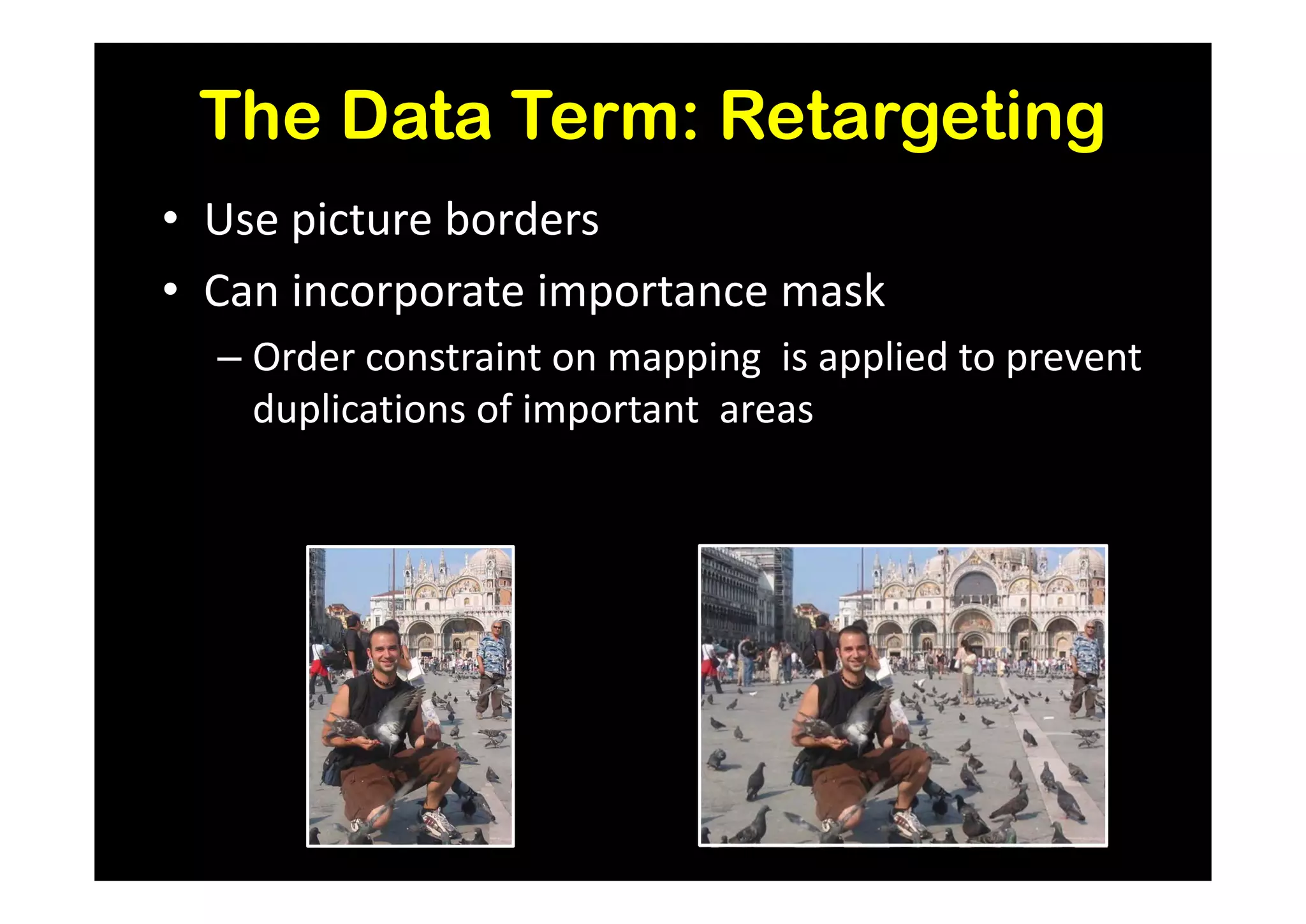 The Data Term: Retargeting
• Use picture borders
• Can incorporate importance mask
  – Order constraint on mapping is applied to prevent
    duplications of important areas
 