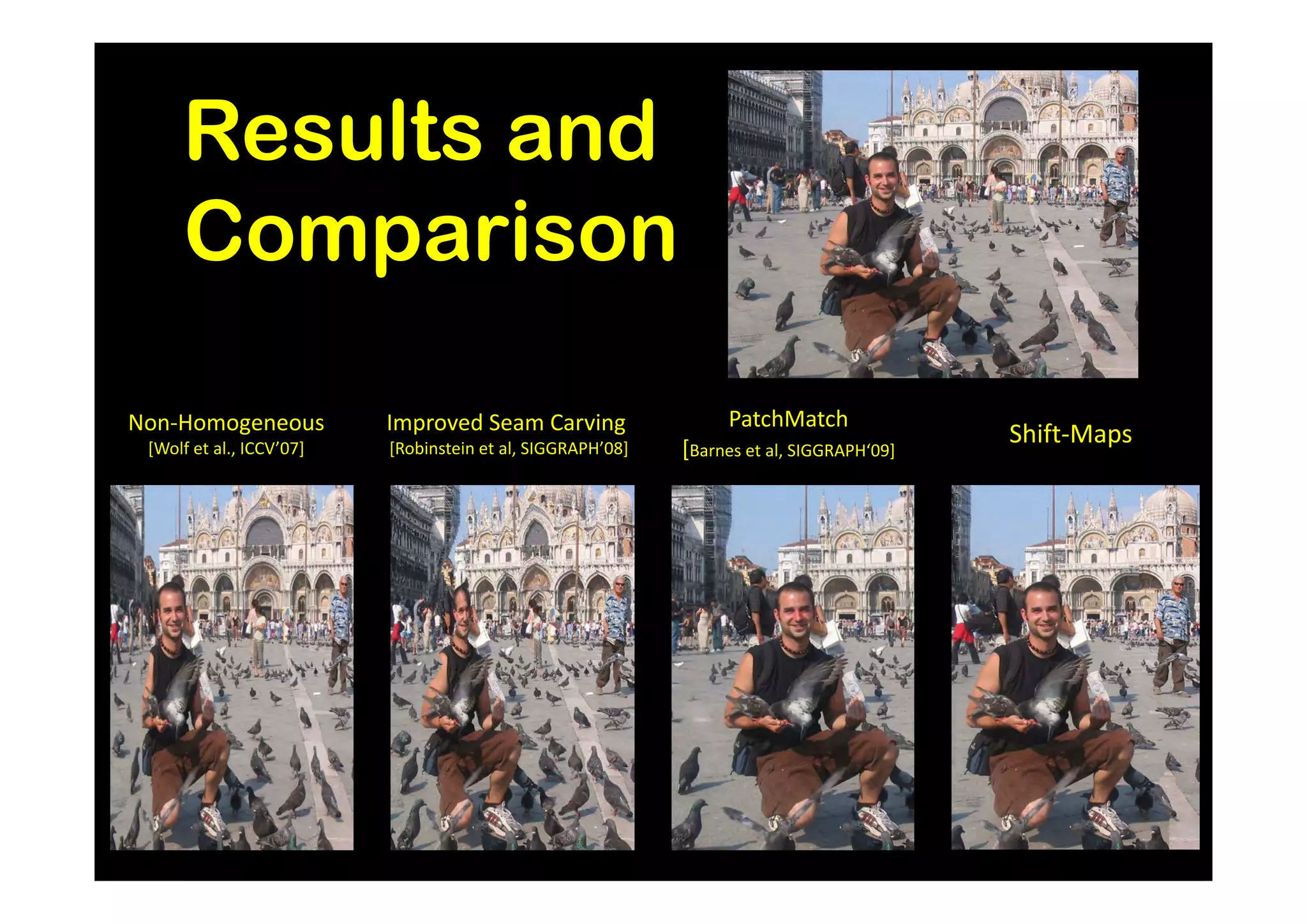 Results and
     Comparison

Non-Homogeneous           Improved Seam Carving                  PatchMatch
 [Wolf et al., ICCV’07]   [Robinstein et al, SIGGRAPH’08]   [Barnes et al, SIGGRAPH‘09]
                                                                                          Shift-Maps
 