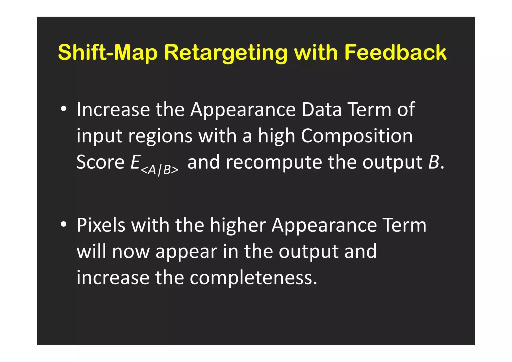 Shift-Map Retargeting with Feedback

• Increase the Appearance Data Term of
  input regions with a high Composition
  Score EA|B and recompute the output B.

• Pixels with the higher Appearance Term
  will now appear in the output and
  increase the completeness.
 