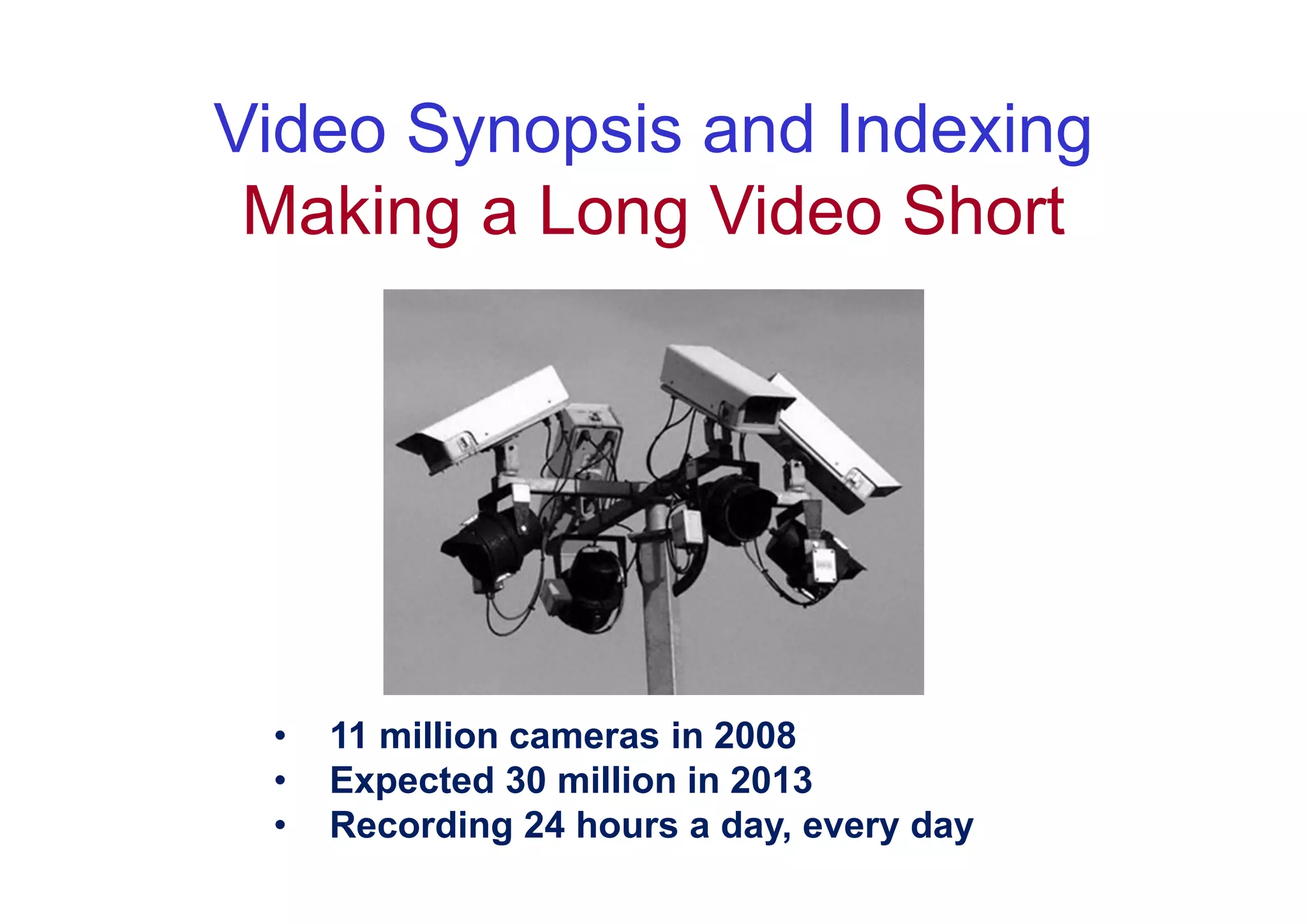 Video Synopsis and Indexing
 Making a Long Video Short




 •   11 million cameras in 2008
 •   Expected 30 million in 2013
 •   Recording 24 hours a day, every day
 