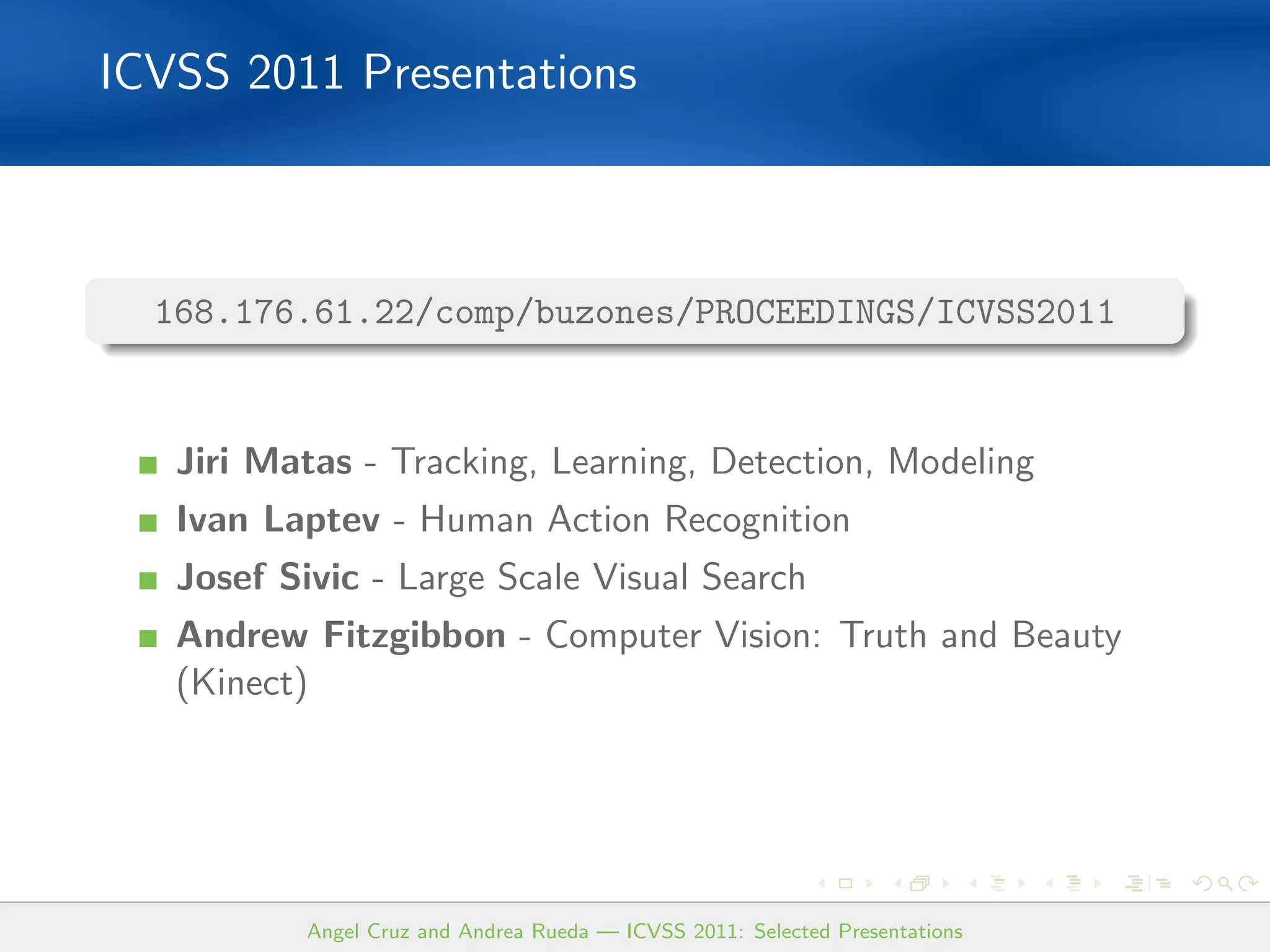 ICVSS 2011 Presentations



  168.176.61.22/comp/buzones/PROCEEDINGS/ICVSS2011


   Jiri Matas - Tracking, Learning, Detection, Modeling
   Ivan Laptev - Human Action Recognition
   Josef Sivic - Large Scale Visual Search
   Andrew Fitzgibbon - Computer Vision: Truth and Beauty
   (Kinect)




           Angel Cruz and Andrea Rueda — ICVSS 2011: Selected Presentations
 